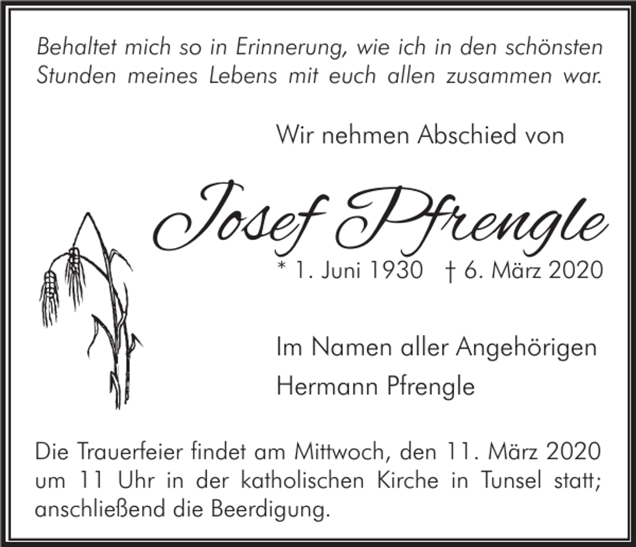 <p>Behaltet mich so in Erinnerung, wie ich in den schönsten<br />Stunden meines Lebens mit euch allen zusammen war.</p><p>Wir nehmen Abschied von</p><p>Josef Pfrengle<br />* 1. Juni 1930 † 6. März 2020</p><p>Im Namen aller Angehörigen<br />Hermann Pfrengle<br />Die Trauerfeier findet am Mittwoch, den 11. März 2020<br />um 11 Uhr in der katholischen Kirche in Tunsel statt;<br />anschließend die Beerdigung.</p>