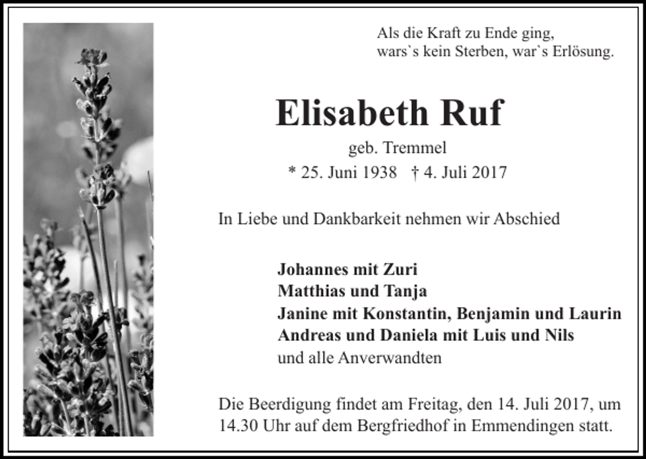 <p>Alsdidie<br />Kraft<br />Als<br />e Kr<br />aft zzu<br />u EEnde<br />n d e giging,<br />n g,<br />wwars`s<br />ars`s kkein<br />ei n StSterben,<br />er b e n, wwar`s<br />ar` s Erlösung.<br />Erl ös u n g.</p><p>Elisabeth<br />Elis a b et h Ruf<br />R uf</p><p>ggeb.<br />e b. Tremmel<br />Tr e m m el<br />** 225.<br />5. JJuni<br />u ni 11938<br />9 3 8 †† 4.<br />uli<br />4. JJuli</p><p>I n Liebe<br />Li e b e und<br />u n d Dankbarkeit<br />D a n k b ar k eit nehmen<br />n e h m e n wir<br />wir Abschied<br />A bs c hi e d<br />In<br />J o h a n n es mit<br />mit Zuri<br />Z u ri<br />Johannes<br />Matthias<br />M att hi as u und<br />n d TTanja<br />a nj a<br />J a ni n e mit<br />mit Konstantin,<br />K o nst a nti n, Benjamin<br />B e nj a mi n uund<br />n d LLaurin<br />a u ri n<br />Janine<br />Andreas<br />A n d r e as uund<br />n d DDaniela<br />a ni el a mit<br />m it Luis<br />L uis und<br />u n d Nils<br />Nils<br />u n d all<br />e Anverwandten<br />A n v er w a n dt e n<br />und<br />alle<br />Die<br />Di e BBeerdigung<br />e er di g u n g fifindet<br />n d et aam<br />m Freitag,<br />Fr eit a g, den<br />d e n 14.<br />1 4. Juli<br />J uli 2017,<br />2 0 1 7, um<br />u m<br />14.30<br />statt.<br />1 4. 3 0 Uhr<br />U hr aauf<br />uf ddem<br />e m Bergfriedhof<br />B er gf ri e d h of iinn Emmendingen<br />E m m e n di n g e n st<br />att.</p>