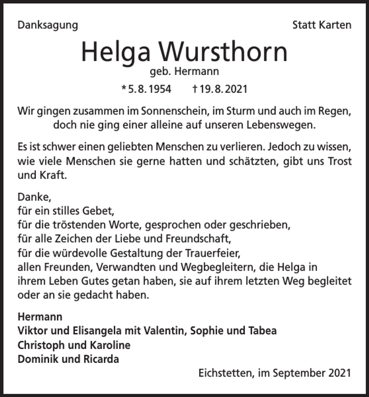 <p>Danksagung</p><p>Statt Karten</p><p>Helga Wursthorn<br />geb. Hermann</p><p>* 5. 8. 1954 † 19. 8. 2021<br />Wir gingen zusammen im Sonnenschein, im Sturm und auch im Regen,<br />doch nie ging einer alleine auf unseren Lebenswegen.<br />Es ist schwer einen geliebten Menschen zu verlieren. Jedoch zu wissen,<br />wie viele Menschen sie gerne hatten und schätzten, gibt uns Trost<br />und Kraft.<br />Danke,<br />für ein stilles Gebet,<br />für die tröstenden Worte, gesprochen oder geschrieben,<br />für alle Zeichen der Liebe und Freundschaft,<br />für die würdevolle Gestaltung der Trauerfeier,<br />allen Freunden, Verwandten und Wegbegleitern, die Helga in<br />ihrem Leben Gutes getan haben, sie auf ihrem letzten Weg begleitet<br />oder an sie gedacht haben.<br />Hermann<br />Viktor und Elisangela mit Valentin, Sophie und Tabea<br />Christoph und Karoline<br />Dominik und Ricarda<br />Eichstetten, im September 2021</p>