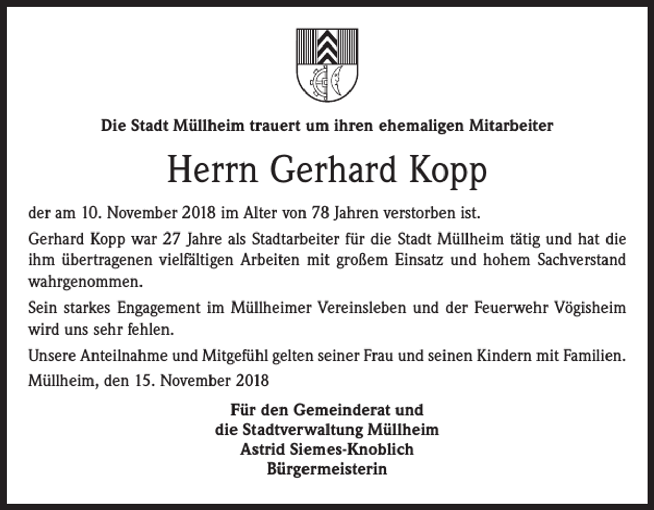 <p>Die Stadt Müllheim trauert um ihren ehemaligen Mitarbeiter</p><p>Herrn Gerhard Kopp<br />der am 10. November 2018 im Alter von 78 Jahren verstorben ist.<br />Gerhard Kopp war 27 Jahre als Stadtarbeiter für die Stadt Müllheim tätig und hat die<br />ihm übertragenen vielfältigen Arbeiten mit großem Einsatz und hohem Sachverstand<br />wahrgenommen.<br />Sein starkes Engagement im Müllheimer Vereinsleben und der Feuerwehr Vögisheim<br />wird uns sehr fehlen.<br />Unsere Anteilnahme und Mitgefühl gelten seiner Frau und seinen Kindern mit Familien.<br />Müllheim, den 15. November 2018<br />Für den Gemeinderat und<br />die Stadtverwaltung Müllheim<br />Astrid Siemes-Knoblich<br />Bürgermeisterin</p>