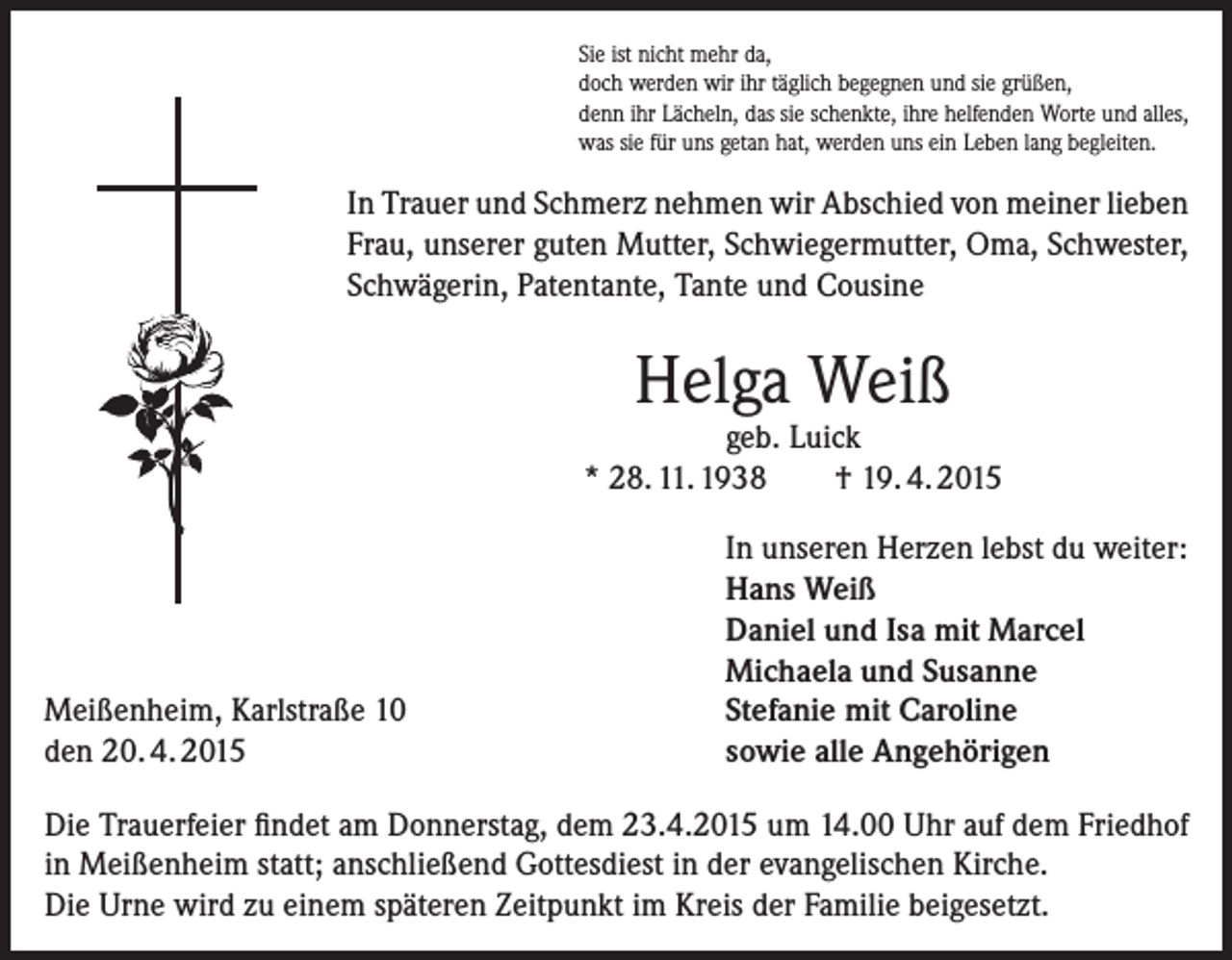 <p>Sie ist nicht mehr da,<br />doch werden wir ihr täglich begegnen und sie grüßen,<br />denn ihr Lächeln, das sie schenkte, ihre helfenden Worte und alles,<br />was sie für uns getan hat, werden uns ein Leben lang begleiten.</p><p>In Trauer und Schmerz nehmen wir Abschied von meiner lieben<br />Frau, unserer guten Mutter, Schwiegermutter, Oma, Schwester,<br />Schwägerin, Patentante, Tante und Cousine</p><p>Helga Weiß</p><p>geb. Luick<br />* 28. 11. 1938<br />† 19. 4. 2015</p><p>Meißenheim, Karlstraße 10<br />den 20. 4. 2015</p><p>In unseren Herzen lebst du weiter:<br />Hans Weiß<br />Daniel und Isa mit Marcel<br />Michaela und Susanne<br />Stefanie mit Caroline<br />sowie alle Angehörigen</p><p>Die Trauerfeier findet am Donnerstag, dem 23.4.2015 um 14.00 Uhr auf dem Friedhof<br />in Meißenheim statt; anschließend Gottesdiest in der evangelischen Kirche.<br />Die Urne wird zu einem späteren Zeitpunkt im Kreis der Familie beigesetzt.</p>