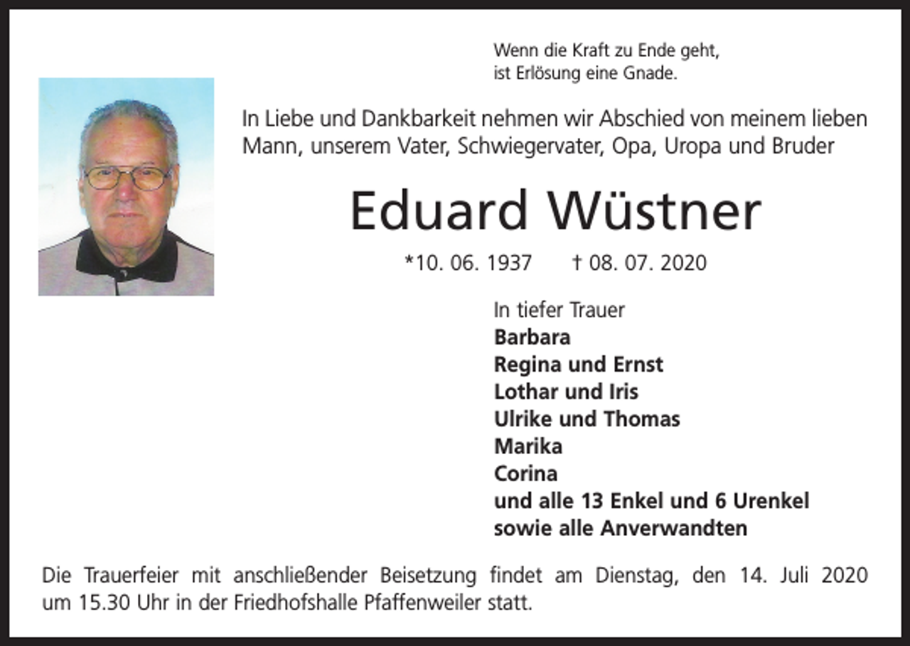 <p>Wenn die Kraft zu Ende geht,<br />ist Erlösung eine Gnade.</p><p>In Liebe und Dankbarkeit nehmen wir Abschied von meinem lieben<br />Mann, unserem Vater, Schwiegervater, Opa, Uropa und Bruder</p><p>Eduard Wüstner<br />*10. 06. 1937</p><p>† 08. 07. 2020</p><p>In tiefer Trauer<br />Barbara<br />Regina und Ernst<br />Lothar und Iris<br />Ulrike und Thomas<br />Marika<br />Corina<br />und alle 13 Enkel und 6 Urenkel<br />sowie alle Anverwandten<br />Die Trauerfeier mit anschließender Beisetzung findet am Dienstag, den 14. Juli 2020<br />um 15.30 Uhr in der Friedhofshalle Pfaffenweiler statt.</p>