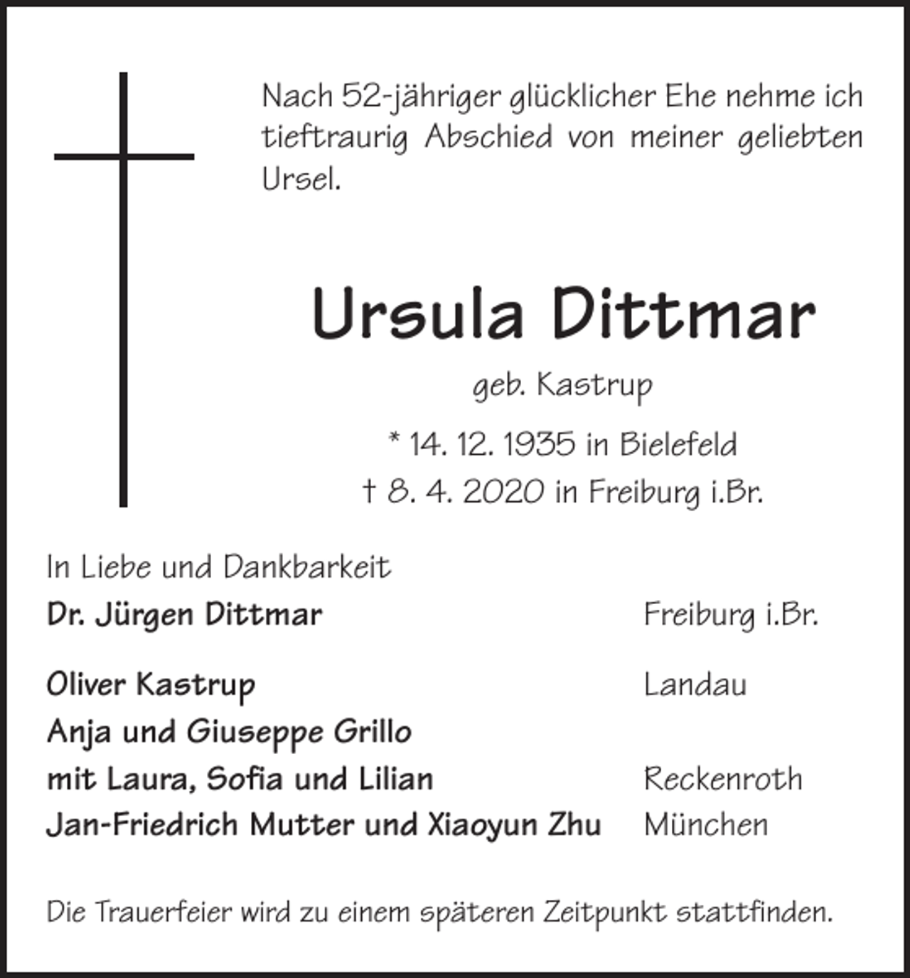 <p>Nach 52-jähriger glücklicher Ehe nehme ich<br />tieftraurig Abschied von meiner geliebten<br />Ursel.</p><p>Ursula Dittmar<br />geb. Kastrup</p><p>* 14. 12. 1935 in Bielefeld<br />† 8. 4. 2020 in Freiburg i.Br.<br />In Liebe und Dankbarkeit<br />Dr. Jürgen Dittmar</p><p>Freiburg i.Br.</p><p>Oliver Kastrup Landau<br />Anja und Giuseppe Grillo<br />mit Laura, Sofia und Lilian Reckenroth<br />Jan-Friedrich Mutter und Xiaoyun Zhu München<br />Die Trauerfeier wird zu einem späteren Zeitpunkt stattfinden.</p>