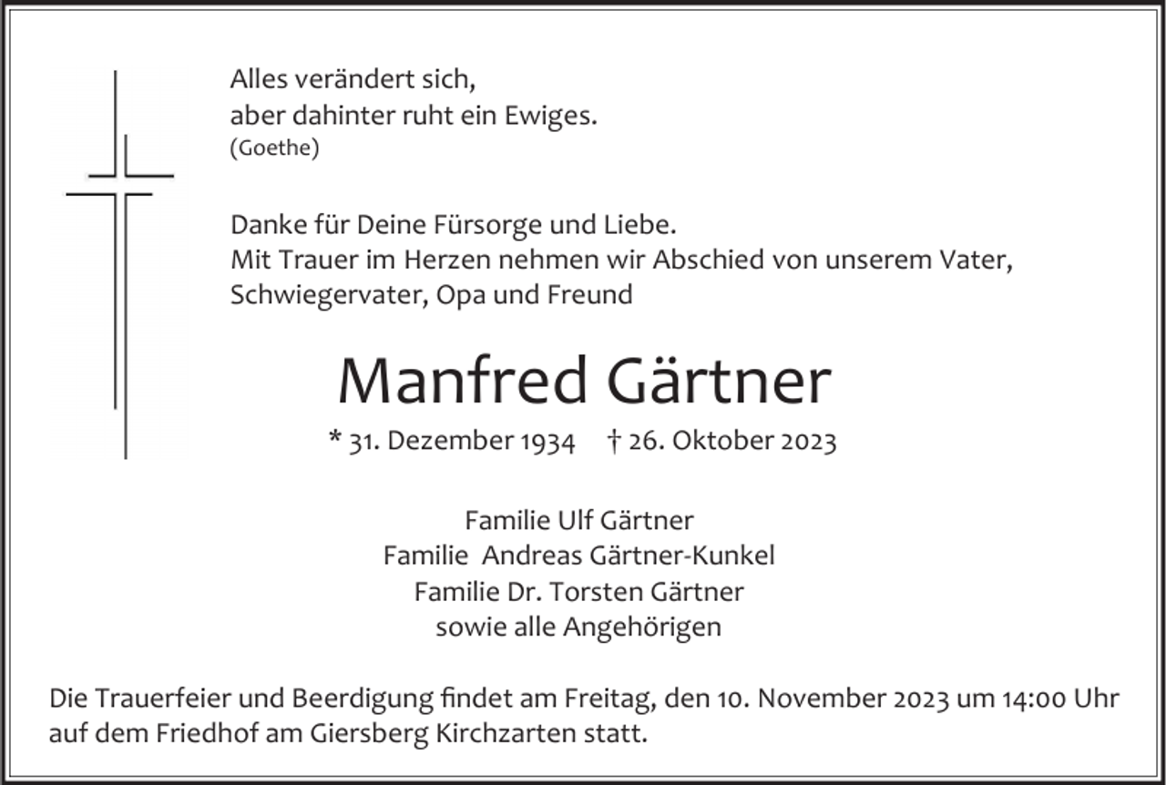 <p>Alles verändert sich,<br />aber dahinter ruht ein Ewiges.<br />(Goethe)</p><p>Danke für Deine Fürsorge und Liebe.<br />Mit Trauer im Herzen nehmen wir Abschied von unserem Vater,<br />Schwiegervater, Opa und Freund</p><p>Manfred Gärtner<br />* 31. Dezember 1934</p><p>26. Oktober 2023</p><p>Familie Ulf Gärtner<br />Familie Andreas Gärtner-Kunkel<br />Familie Dr. Torsten Gärtner<br />sowie alle Angehörigen</p><p>Die Trauerfeier und Beerdigung findet am Freitag, den 10. November 2023 um 14:00 Uhr<br />auf dem Friedhof am Giersberg Kirchzarten statt.</p>