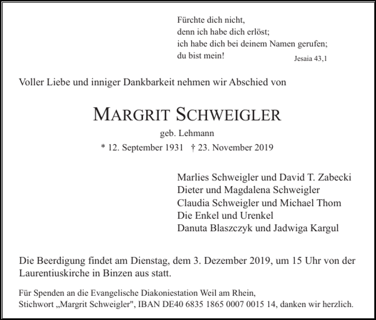 <p>Fürchte dich nicht,<br />denn ich habe dich erlöst;<br />ich habe dich bei deinem Namen gerufen;<br />du bist mein!<br />Jesaia 43,1</p><p>Voller Liebe und inniger Dankbarkeit nehmen wir Abschied von</p><p>MARGRIT SCHWEIGLER<br />geb. Lehmann<br />* 12. September 1931 † 23. November 2019</p><p>Marlies Schweigler und David T. Zabecki<br />Dieter und Magdalena Schweigler<br />Claudia Schweigler und Michael Thom<br />Die Enkel und Urenkel<br />Danuta Blaszczyk und Jadwiga Kargul<br />Die Beerdigung findet am Dienstag, dem 3. Dezember 2019, um 15 Uhr von der<br />Laurentiuskirche in Binzen aus statt.<br />Für Spenden an die Evangelische Diakoniestation Weil am Rhein,<br />Stichwort „Margrit Schweigler", IBAN DE40 6835 1865 0007 0015 14, danken wir herzlich.</p>