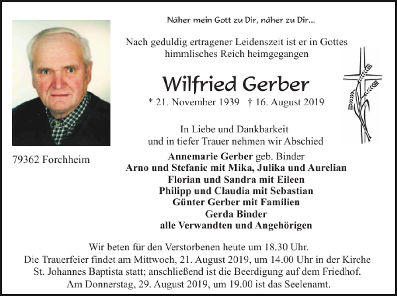 <p>Näher mein Gott zu Dir, näher zu Dir...</p><p>Nach geduldig ertragener Leidenszeit ist er in Gottes<br />himmlisches Reich heimgegangen</p><p>Wilfried Gerber<br />* 21. November 1939 † 16. August 2019</p><p>79362 Forchheim</p><p>In Liebe und Dankbarkeit<br />und in tiefer Trauer nehmen wir Abschied<br />Annemarie Gerber geb. Binder<br />Arno und Stefanie mit Mika, Julika und Aurelian<br />Florian und Sandra mit Eileen<br />Philipp und Claudia mit Sebastian<br />Günter Gerber mit Familien<br />Gerda Binder<br />alle Verwandten und Angehörigen</p><p>Wir beten für den Verstorbenen heute um 18.30 Uhr.<br />Die Trauerfeier findet am Mittwoch, 21. August 2019, um 14.00 Uhr in der Kirche<br />St. Johannes Baptista statt; anschließend ist die Beerdigung auf dem Friedhof.<br />Am Donnerstag, 29. August 2019, um 19.00 ist das Seelenamt.</p>