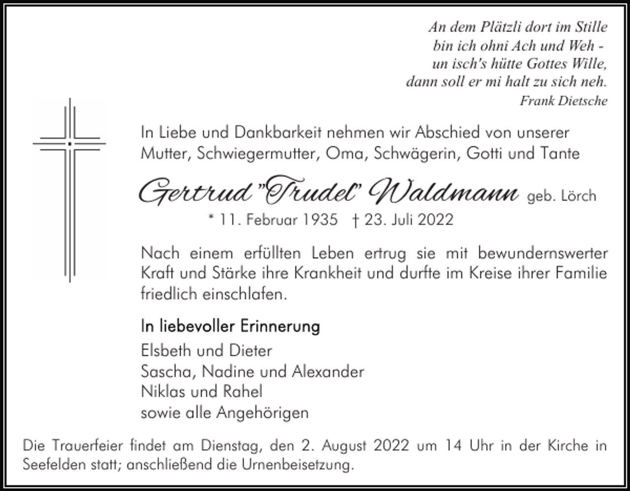 <p>An dem Plätzli dort im Stille<br />bin ich ohni Ach und Weh un isch's hütte Gottes Wille,<br />dann soll er mi halt zu sich neh.<br />Frank Dietsche</p><p>In Liebe und Dankbarkeit nehmen wir Abschied von unserer<br />Mutter, Schwiegermutter, Oma, Schwägerin, Gotti und Tante</p><p>Gertrud "Trudel" Waldmann geb. Lörch<br />* 11. Februar 1935 † 23. Juli 2022</p><p>Nach einem erfüllten Leben ertrug sie mit bewundernswerter<br />Kraft und Stärke ihre Krankheit und durfte im Kreise ihrer Familie<br />friedlich einschlafen.<br />Elsbeth und Dieter<br />Sascha, Nadine und Alexander<br />Niklas und Rahel<br />sowie alle Angehörigen<br />Die Trauerfeier findet am Dienstag, den 2. August 2022 um 14 Uhr in der Kirche in<br />Seefelden statt; anschließend die Urnenbeisetzung.</p>