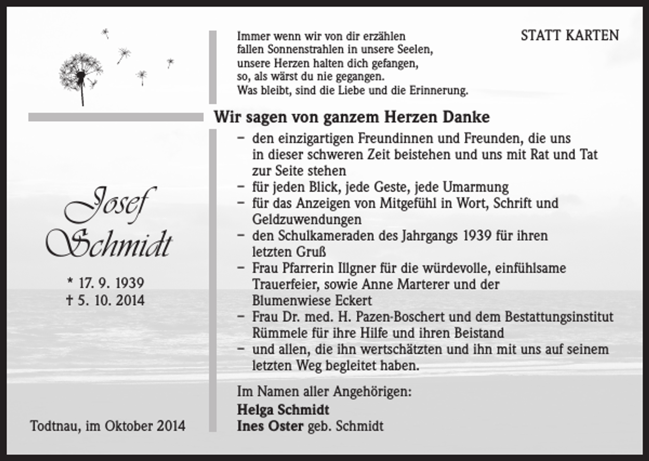 <p>Immer wenn wir von dir erzählen<br />fallen Sonnenstrahlen in unsere Seelen,<br />unsere Herzen halten dich gefangen,<br />so, als wärst du nie gegangen.<br />Was bleibt, sind die Liebe und die Erinnerung.</p><p>STATT KARTEN</p><p>Wir sagen von ganzem Herzen Danke</p><p>Josef<br />Schmidt<br />* 17. 9. 1939<br />† 5. 10. 2014</p><p>Todtnau, im Oktober 2014</p><p>– den einzigartigen Freundinnen und Freunden, die uns<br />in dieser schweren Zeit beistehen und uns mit Rat und Tat<br />zur Seite stehen<br />– für jeden Blick, jede Geste, jede Umarmung<br />– für das Anzeigen von Mitgefühl in Wort, Schrift und<br />Geldzuwendungen<br />– den Schulkameraden des Jahrgangs 1939 für ihren<br />letzten Gruß<br />– Frau Pfarrerin Illgner für die würdevolle, einfühlsame<br />Trauerfeier, sowie Anne Marterer und der<br />Blumenwiese Eckert<br />– Frau Dr. med. H. Pazen-Boschert und dem Bestattungsinstitut<br />Rümmele für ihre Hilfe und ihren Beistand<br />– und allen, die ihn wertschätzten und ihn mit uns auf seinem<br />letzten Weg begleitet haben.<br />Im Namen aller Angehörigen:<br />Helga Schmidt<br />Ines Oster geb. Schmidt</p>