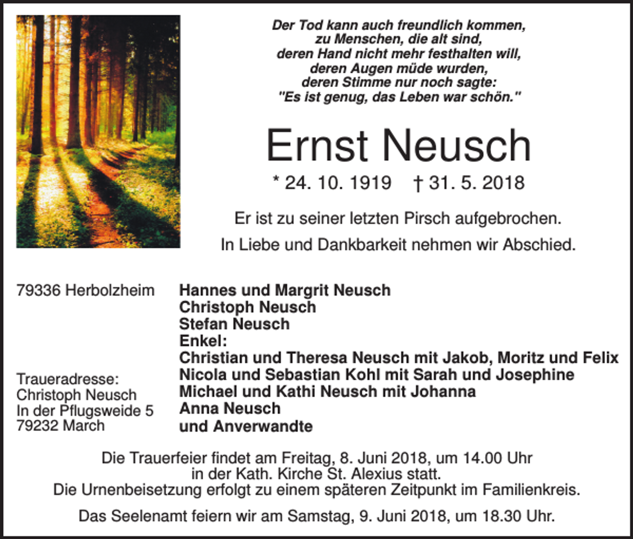<p>Der Tod kann auch freundlich kommen,<br />zu Menschen, die alt sind,<br />deren Hand nicht mehr festhalten will,<br />deren Augen müde wurden,<br />deren Stimme nur noch sagte:<br />"Es ist genug, das Leben war schön."</p><p>Ernst Neusch<br />* 24. 10. 1919</p><p>† 31. 5. 2018</p><p>Er ist zu seiner letzten Pirsch aufgebrochen.<br />In Liebe und Dankbarkeit nehmen wir Abschied.<br />79336 Herbolzheim</p><p>Traueradresse:<br />Christoph Neusch<br />In der Pflugsweide 5<br />79232 March</p><p>Hannes und Margrit Neusch<br />Christoph Neusch<br />Stefan Neusch<br />Enkel:<br />Christian und Theresa Neusch mit Jakob, Moritz und Felix<br />Nicola und Sebastian Kohl mit Sarah und Josephine<br />Michael und Kathi Neusch mit Johanna<br />Anna Neusch<br />und Anverwandte</p><p>Die Trauerfeier findet am Freitag, 8. Juni 2018, um 14.00 Uhr<br />in der Kath. Kirche St. Alexius statt.<br />Die Urnenbeisetzung erfolgt zu einem späteren Zeitpunkt im Familienkreis.<br />Das Seelenamt feiern wir am Samstag, 9. Juni 2018, um 18.30 Uhr.</p>