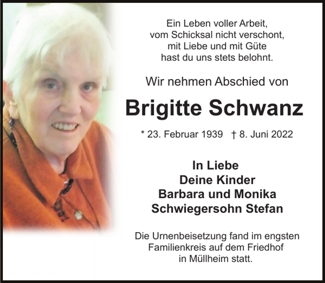 <p>Ein Leben voller Arbeit,<br />vom Schicksal nicht verschont,<br />mit Liebe und mit Güte<br />hast du uns stets belohnt.</p><p>Wir nehmen Abschied von</p><p>Brigitte Schwanz<br />* 23. Februar<br />1939<br />† 8. Juni 2022<br />geb.<br />Reitze</p><p>In Liebe<br />Deine Kinder<br />Barbara und Monika<br />Schwiegersohn Stefan<br />Die Urnenbeisetzung fand im engsten<br />Familienkreis auf dem Friedhof<br />in Müllheim statt.</p>