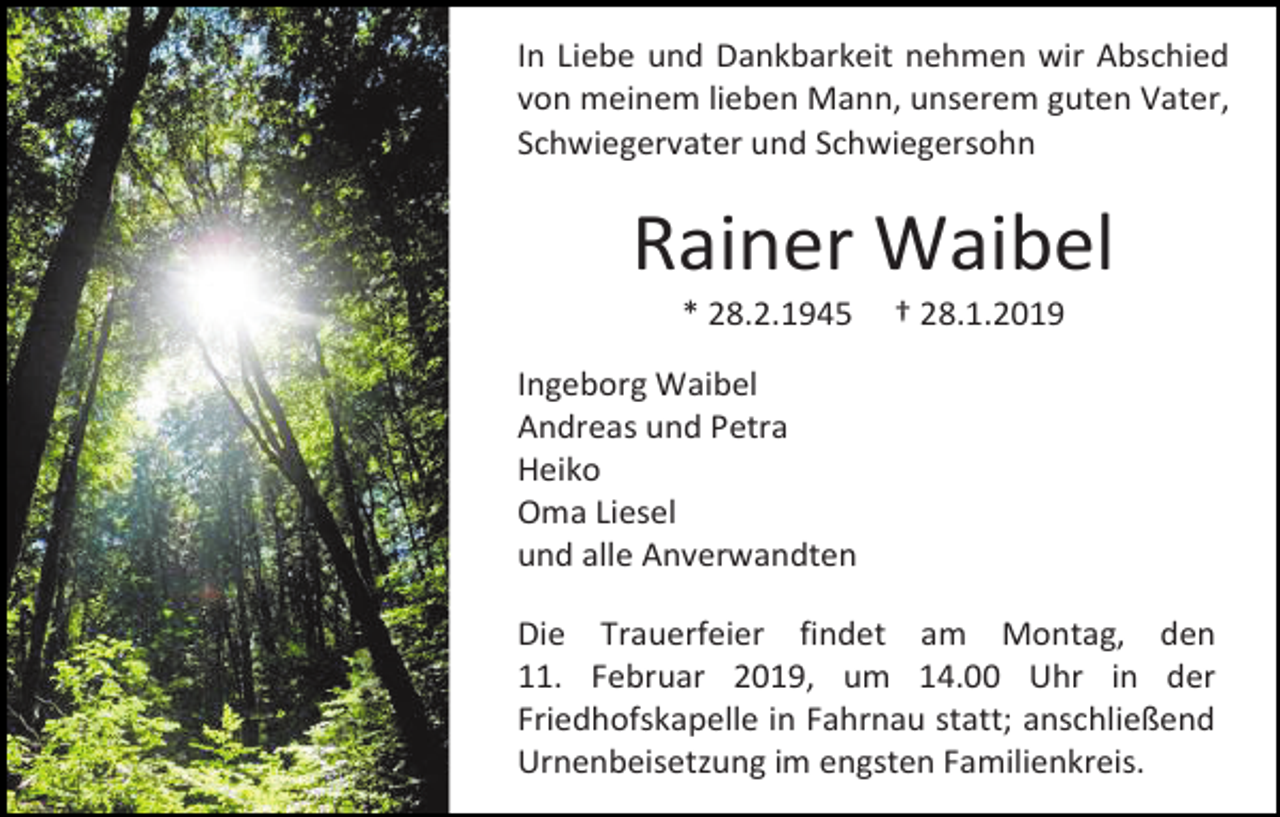 <p>In Liebe und Dankbarkeit nehmen wir Abschied<br />von meinem lieben Mann, unserem guten Vater,<br />Schwiegervater und Schwiegersohn</p><p>Rainer Waibel<br />* 28.2.1945</p><p>† 28.1.2019</p><p>Ingeborg Waibel<br />Andreas und Petra<br />Heiko<br />Oma Liesel<br />und alle Anverwandten<br />Die Trauerfeier findet am Montag, den<br />11. Februar 2019, um 14.00 Uhr in der<br />Friedhofskapelle in Fahrnau statt; anschließend<br />Urnenbeisetzung im engsten Familienkreis.</p>