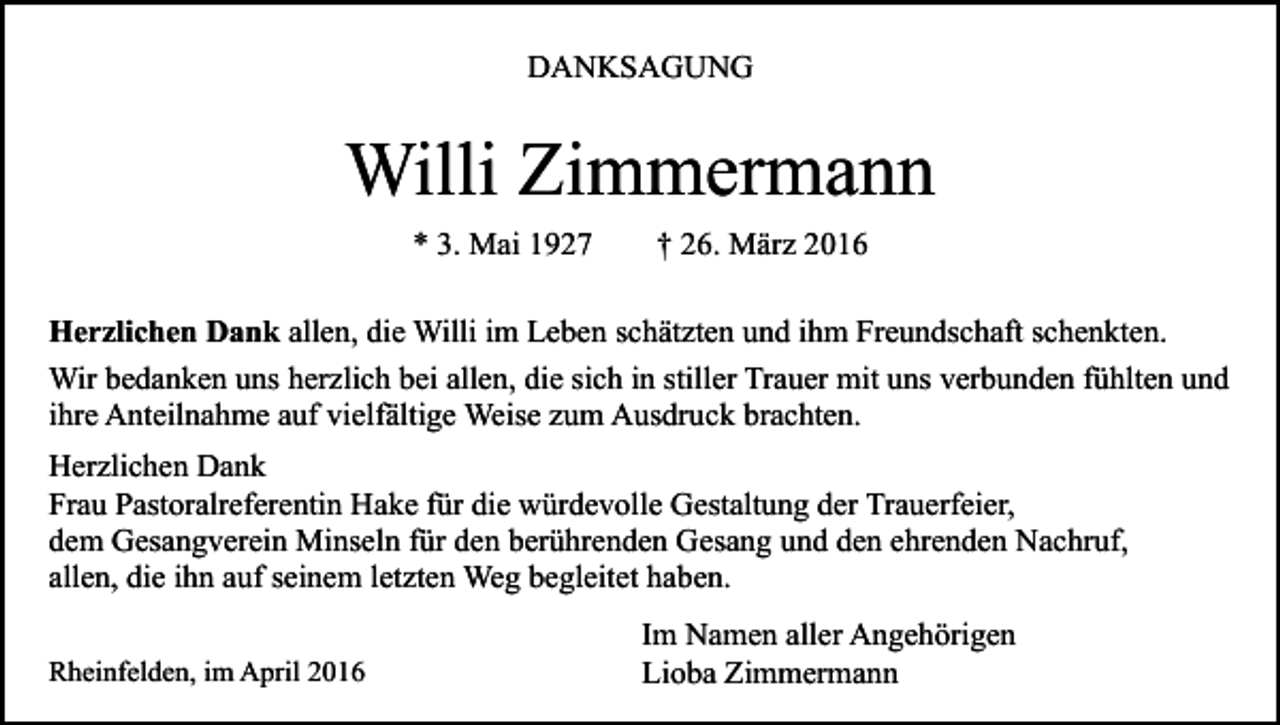 <p>DANKSAGUNG</p><p>Willi Zimmermann<br />* 3. Mai 1927</p><p>† 26. März 2016</p><p>Herzlichen Dank allen, die Willi im Leben schätzten und ihm Freundschaft schenkten.<br />Wir bedanken uns herzlich bei allen, die sich in stiller Trauer mit uns verbunden fühlten und<br />ihre Anteilnahme auf vielfältige Weise zum Ausdruck brachten.<br />Herzlichen Dank<br />Frau Pastoralreferentin Hake für die würdevolle Gestaltung der Trauerfeier,<br />dem Gesangverein Minseln für den berührenden Gesang und den ehrenden Nachruf,<br />allen, die ihn auf seinem letzten Weg begleitet haben.<br />Rheinfelden, im April 2016</p><p>Im Namen aller Angehörigen<br />Lioba Zimmermann</p>