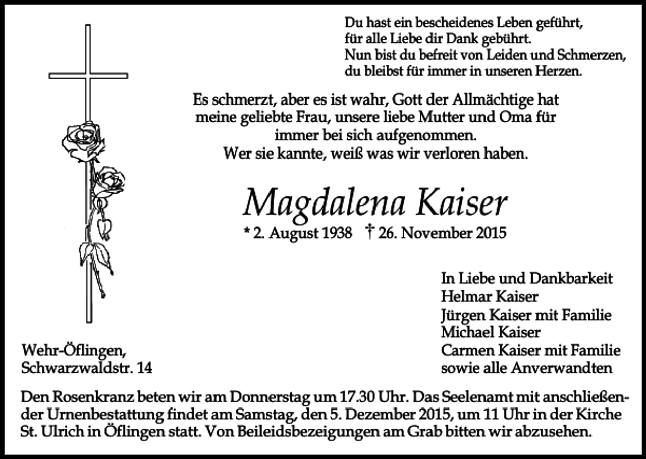 <p>Du hast ein bescheidenes Leben geführt,<br />für alle Liebe dir Dank gebührt.<br />Nun bist du befreit von Leiden und Schmerzen,<br />du bleibst für immer in unseren Herzen.</p><p>Es schmerzt, aber es ist wahr, Gott der Allmächtige hat<br />meine geliebte Frau, unsere liebe Mutter und Oma für<br />immer bei sich aufgenommen.<br />Wer sie kannte, weiß was wir verloren haben.</p><p>Magdalena Kaiser<br />* 2. August 1938</p><p>Wehr-Öflingen,<br />Schwarzwaldstr. 14</p><p>26. November 2015</p><p>In Liebe und Dankbarkeit<br />Helmar Kaiser<br />Jürgen Kaiser mit Familie<br />Michael Kaiser<br />Carmen Kaiser mit Familie<br />sowie alle Anverwandten</p><p>Den Rosenkranz beten wir am Donnerstag um 17.30 Uhr. Das Seelenamt mit anschließender Urnenbestattung findet am Samstag, den 5. Dezember 2015, um 11 Uhr in der Kirche<br />St. Ulrich in Öflingen statt. Von Beileidsbezeigungen am Grab bitten wir abzusehen.</p>