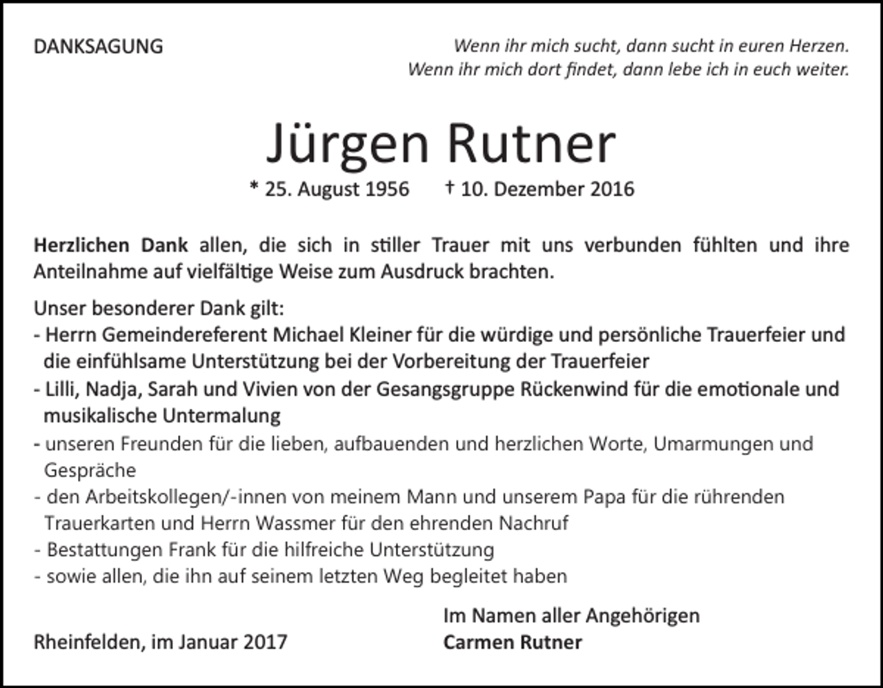 <p>Wenn ihr mich sucht, dann sucht in euren Herzen.<br />Wenn ihr mich dort ﬁndet, dann lebe ich in euch weiter.</p><p>DANKSAGUNG</p><p>Jürgen Rutner<br />* 25. August 1956</p><p>† 10. Dezember 2016</p><p>Herzlichen Dank allen, die sich in s�ller Trauer mit uns verbunden fühlten und ihre<br />Anteilnahme auf vielfäl�ge Weise zum Ausdruck brachten.<br />Unser besonderer Dank gilt:<br />­ Herrn Gemeindereferent Michael Kleiner für die würdige und persönliche Trauerfeier und<br />die einfühlsame Unterstützung bei der Vorbereitung der Trauerfeier<br />­ Lilli, Nadja, Sarah und Vivien von der Gesangsgruppe Rückenwind für die emo�onale und<br />musikalische Untermalung<br />­ unseren Freunden für die lieben, aufbauenden und herzlichen Worte, Umarmungen und<br />Gespräche<br />- den Arbeitskollegen/-innen von meinem Mann und unserem Papa für die rührenden<br />Trauerkarten und Herrn Wassmer für den ehrenden Nachruf<br />- Bestattungen Frank für die hilfreiche Unterstützung<br />- sowie allen, die ihn auf seinem letzten Weg begleitet haben</p><p>Rheinfelden, im Januar 2017</p><p>Im Namen aller Angehörigen<br />Carmen Rutner</p>