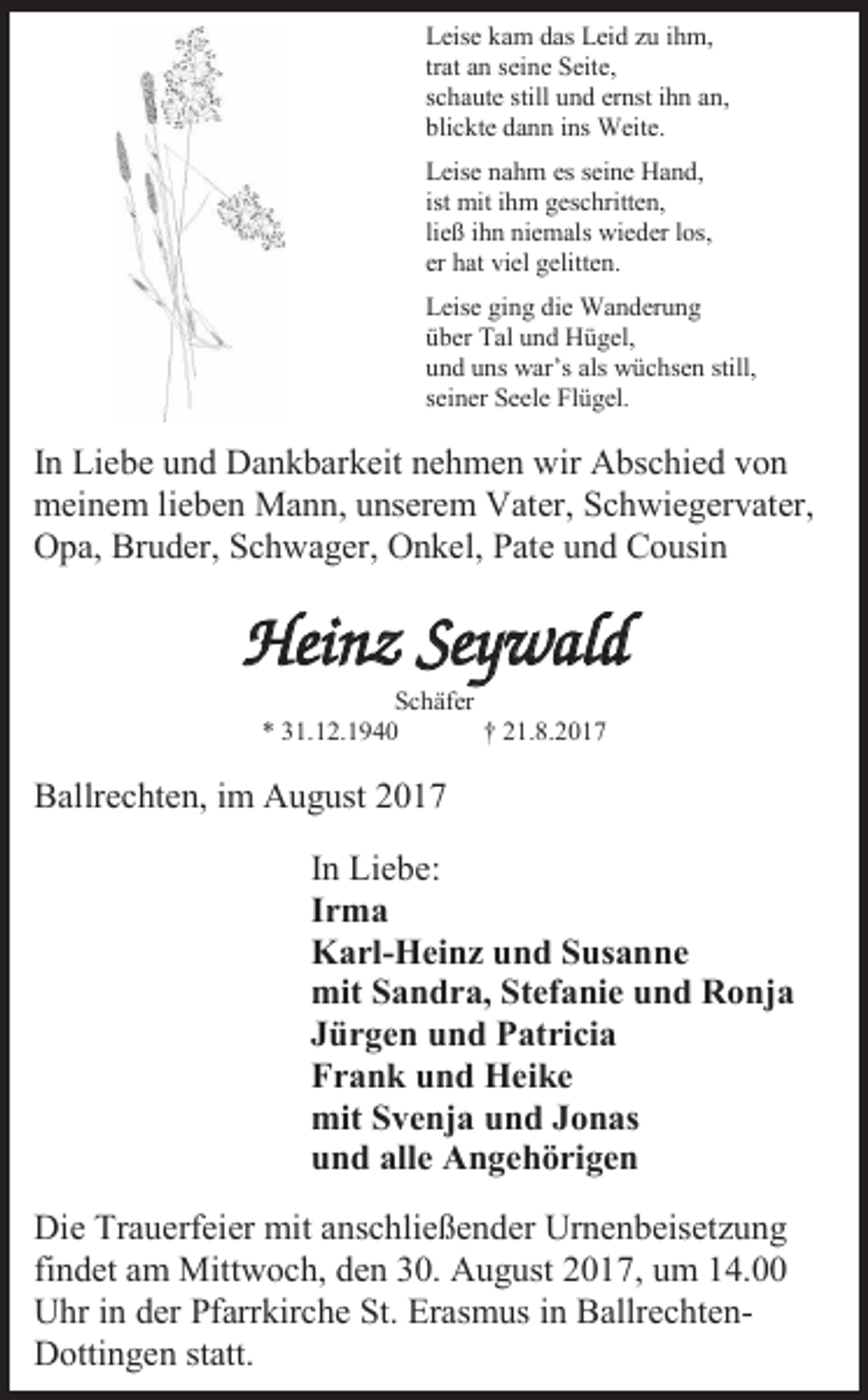 <p>Leise kam das Leid zu ihm,<br />trat an seine Seite,<br />schaute still und ernst ihn an,<br />blickte dann ins Weite.<br />Leise nahm es seine Hand,<br />ist mit ihm geschritten,<br />ließ ihn niemals wieder los,<br />er hat viel gelitten.<br />Leise ging die Wanderung<br />über Tal und Hügel,<br />und uns war’s als wüchsen still,<br />seiner Seele Flügel.</p><p>In Liebe und Dankbarkeit nehmen wir Abschied von<br />meinem lieben Mann, unserem Vater, Schwiegervater,<br />Opa, Bruder, Schwager, Onkel, Pate und Cousin</p><p>Heinz Seywald<br />Schäfer<br />* 31.12.1940<br />† 21.8.2017</p><p>Ballrechten, im August 2017<br />In Liebe:<br />Irma<br />Karl-Heinz und Susanne<br />mit Sandra, Stefanie und Ronja<br />Jürgen und Patricia<br />Frank und Heike<br />mit Svenja und Jonas<br />und alle Angehörigen<br />Die Trauerfeier mit anschließender Urnenbeisetzung<br />findet am Mittwoch, den 30. August 2017, um 14.00<br />Uhr in der Pfarrkirche St. Erasmus in BallrechtenDottingen statt.</p>