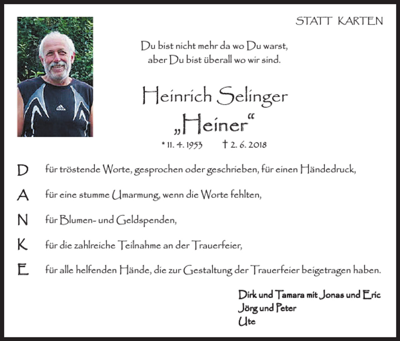 <p>STATT KARTEN</p><p>Du bist nicht mehr da wo Du warst,<br />aber Du bist überall wo wir sind.</p><p>Heinrich Selinger</p><p>„Heiner“</p><p>* 11. 4. 1953</p><p>† 2. 6. 2018</p><p>D</p><p>für tröstende Worte, gesprochen oder geschrieben, für einen Händedruck,</p><p>A</p><p>für eine stumme Umarmung, wenn die Worte fehlten,</p><p>N</p><p>für Blumen- und Geldspenden,</p><p>K</p><p>für die zahlreiche Teilnahme an der Trauerfeier,</p><p>E</p><p>für alle helfenden Hände, die zur Gestaltung der Trauerfeier beigetragen haben.<br />Dirk und Tamara mit Jonas und Eric<br />Jörg und Peter<br />Ute</p>