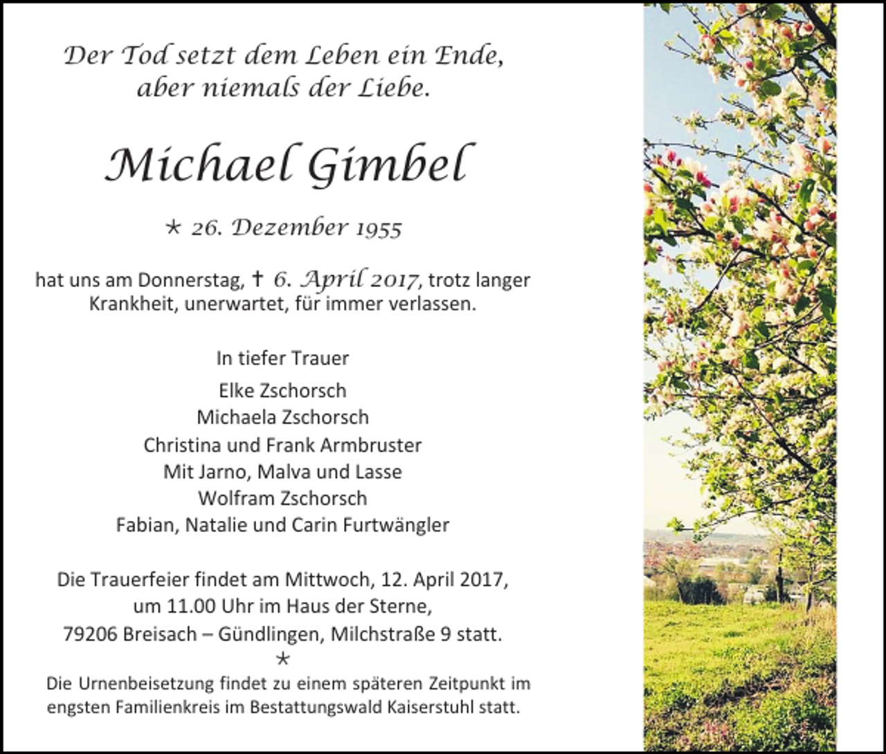 <p>Der Tod setzt dem Leben ein Ende,<br />aber niemals der Liebe.</p><p>Michael Gimbel<br /> 26. Dezember 1955<br />hat uns am Donnerstag,  6. April 2017, trotz langer<br />Krankheit, unerwartet, für immer verlassen.<br />In tiefer Trauer<br />Elke Zschorsch<br />Michaela Zschorsch<br />Christina und Frank Armbruster<br />Mit Jarno, Malva und Lasse<br />Wolfram Zschorsch<br />Fabian, Natalie und Carin Furtwängler<br />Die Trauerfeier findet am Mittwoch, 12. April 2017,<br />um 11.00 Uhr im Haus der Sterne,<br />79206 Breisach – Gündlingen, Milchstraße 9 statt.<br /><br />Die Urnenbeisetzung findet zu einem späteren Zeitpunkt im<br />engsten Familienkreis im Bestattungswald Kaiserstuhl statt.</p>