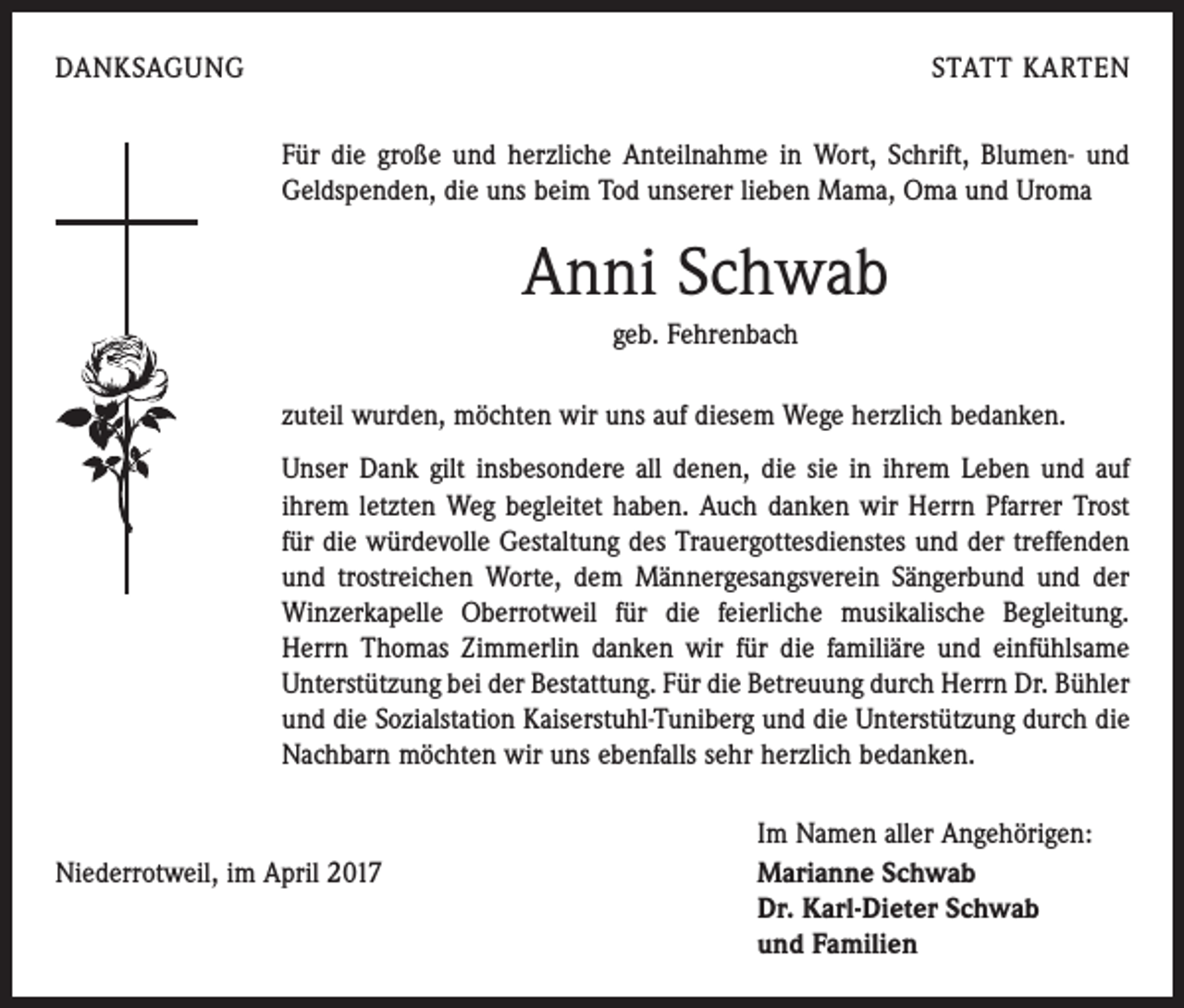 <p>DANKSAGUNG</p><p>STATT KARTEN<br />Für die große und herzliche Anteilnahme in Wort, Schrift, Blumen- und<br />Geldspenden, die uns beim Tod unserer lieben Mama, Oma und Uroma</p><p>Anni Schwab<br />geb. Fehrenbach<br />zuteil wurden, möchten wir uns auf diesem Wege herzlich bedanken.<br />Unser Dank gilt insbesondere all denen, die sie in ihrem Leben und auf<br />ihrem letzten Weg begleitet haben. Auch danken wir Herrn ­Pfarrer Trost<br />für die würdevolle Gestaltung des Trauergottesdienstes und der treffenden<br />und trostreichen Worte, dem Männergesangs­verein Sängerbund und der<br />Winzerkapelle Oberrotweil für die feierliche musikalische Begleitung.<br />Herrn Thomas Zimmerlin danken wir für die familiäre und einfühlsame<br />Unterstützung bei der Bestattung. Für die Betreuung durch Herrn Dr. Bühler<br />und die Sozialstation ­Kaiserstuhl-Tuniberg und die Unterstützung durch die<br />Nachbarn möchten wir uns ebenfalls sehr herzlich bedanken.</p><p>Niederrotweil, im April 2017</p><p>Im Namen aller Angehörigen:<br />Marianne Schwab<br />Dr. Karl-Dieter Schwab<br />und Familien</p>