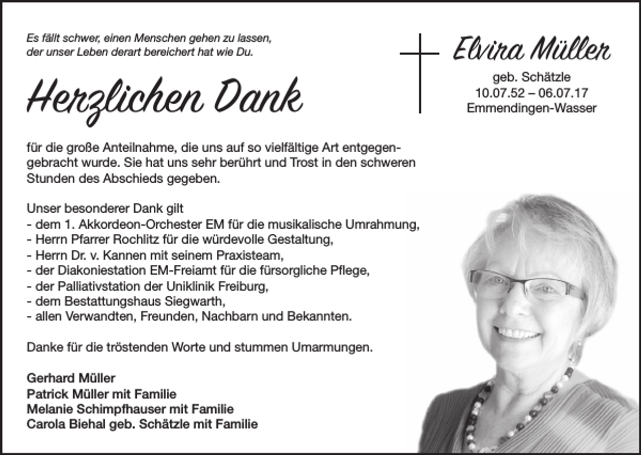 <p>E s ffällt<br />Es<br />ällt sschwer,<br />c h w er, eieinen<br />n e n Menschen<br />M e n s c h e n ggehen<br />e h e n zzu<br />u l lassen,<br />a s s e n,<br />dder<br />er uunser<br />n s er LLeben<br />e b e n dderart<br />er art bbereichert<br />er ei c h ert hhat<br />at wie<br />wi e Du.<br />D u.</p><p>Herzlichen DDank<br />Herzlichen<br />ank<br />f ür die<br />für<br />di e große<br />gr o ß e Anteilnahme,<br />A nt eil n a h m e, die<br />di e uns<br />u n s auf<br />a uf so<br />s o vielfältige<br />vi elf älti g e Art<br />Art entgegene nt g e g e nTrost<br />ggebracht<br />e br a c ht wurde.<br />w ur d e. Sie<br />Si e hhat<br />at uuns<br />n s ssehr<br />e hr bberührt<br />er ü hrt uund<br />n d Tr<br />o st i in<br />n dden<br />e n sschweren<br />c h w er e n<br />St<br />u n d e n ddes<br />e s AAbschieds<br />b s c hi e d s ggegeben.<br />e g e b e n.<br />Stunden<br />gilt<br />UUnser<br />n s er bbesonderer<br />e s o n d er er DDank<br />a n k gilt<br />- dem<br />d e m 1.<br />1. Akkordeon-Orchester<br />A k k or d e o n- Or c h e st er EM<br />E M ffür<br />ür die<br />di e musikalische<br />m u si k ali s c h e Umrahmung,<br />U mr a h m u n g,<br />- Herrn<br />H err n Pfarrer<br />Pf arr er Rochlitz<br />R o c hlit z ffür<br />ür die<br />di e würdevolle<br />w ür d e v oll e Gestaltung,<br />G e st alt u n g,<br />- Herrn<br />H err n Dr.<br />Dr. v.<br />v. Kannen<br />K a n n e n mit<br />mit seinem<br />s ei n e m Praxisteam,<br />Pr a xi st e a m,<br />- der<br />d er Diakoniestation<br />Di a k o ni e st ati o n EM-Freiamt<br />E M- Fr ei a mt ffür<br />ür die<br />di e ffürsorgliche<br />ür s or gli c h e Pflege,<br />P ﬂ e g e,<br />- der<br />d er Palliativstation<br />P alli ati v st ati o n der<br />d er Uniklinik<br />U ni kli ni k Freiburg,<br />Fr ei b ur g,<br />- dem<br />d e m Bestattungshaus<br />B e st att u n g s h a u s Siegwarth,<br />Si e g w art h,<br />- allen<br />all e n Verwandten,<br />V er w a n dt e n, Freunden,<br />Fr e u n d e n, Nachbarn<br />N a c h b ar n und<br />u n d Bekannten.<br />B e k a n nt e n.<br />DDanke<br />a n k e f für<br />ür didie<br />e trtröstenden<br />ö st e n d e n Worte<br />W ort e uund<br />n d ststummen<br />u m m e n UUmarmungen.<br />m ar m u n g e n.<br />GGerhard<br />er h ar d Müller<br />M üll er<br />PPatrick<br />atri c k Müller<br />M üll er mit<br />mit FFamilie<br />a mili e<br />mitFFamilie<br />MMelanie<br />el a ni e SSchimpfhauser<br />c hi m pf h a u s er mit<br />a mili e<br />Biehal<br />CCarola<br />ar ol a Bi<br />e h al ggeb.<br />e b. SSchätzle<br />c h ät zl e mit<br />mit FFamilie<br />a mili e</p><p>Elviraa Müller<br />Elvir<br />M üller<br />ggeb.<br />e b. Schätzle<br />S c h ät zl e<br />110.07.52<br />0. 0 7. 5 2 –– 006.07.17<br />6. 0 7. 1 7<br />EEmmendingen-Wasser<br />m m e n di n g e n- W a s s er</p>