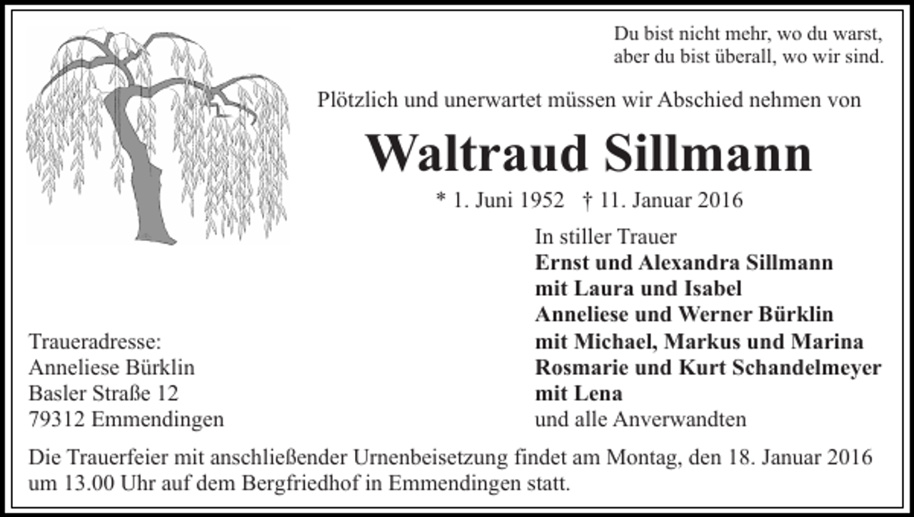 <p>Du bist nicht mehr, wo du warst,<br />aber du bist überall, wo wir sind.</p><p>Plötzlich und unerwartet müssen wir Abschied nehmen von</p><p>Waltraud Sillmann<br />* 1. Juni 1952 † 11. Januar 2016</p><p>Traueradresse:<br />Anneliese Bürklin<br />Basler Straße 12<br />79312 Emmendingen</p><p>In stiller Trauer<br />Ernst und Alexandra Sillmann<br />mit Laura und Isabel<br />Anneliese und Werner Bürklin<br />mit Michael, Markus und Marina<br />Rosmarie und Kurt Schandelmeyer<br />mit Lena<br />und alle Anverwandten</p><p>Die Trauerfeier mit anschließender Urnenbeisetzung findet am Montag, den 18. Januar 2016<br />um 13.00 Uhr auf dem Bergfriedhof in Emmendingen statt.</p>