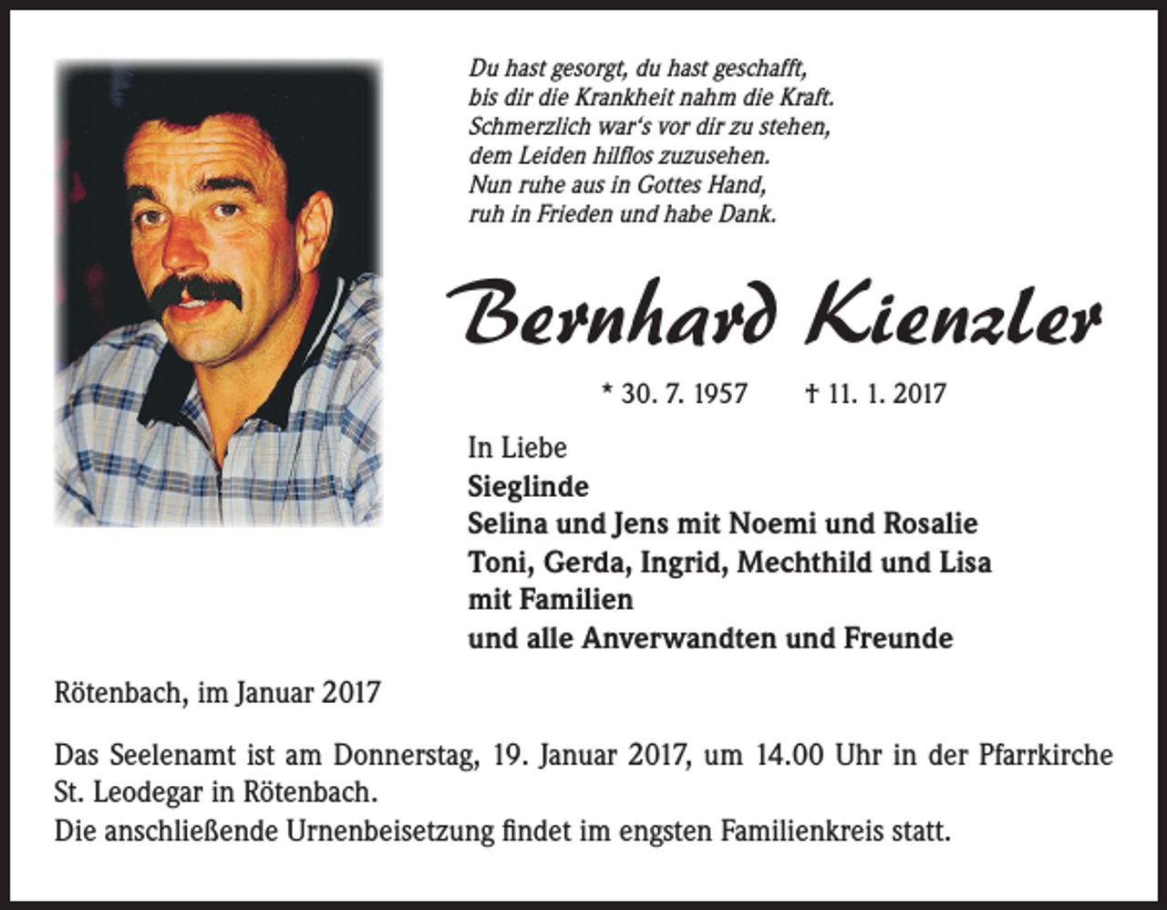 <p>Du hast gesorgt, du hast geschafft,<br />bis dir die Krankheit nahm die Kraft.<br />Schmerzlich war‘s vor dir zu stehen,<br />dem Leiden hilflos zuzusehen.<br />Nun ruhe aus in Gottes Hand,<br />ruh in Frieden und habe Dank.</p><p>Bernhard Kienzler<br />* 30. 7. 1957 † 11. 1. 2017</p><p>In Liebe<br />Sieglinde<br />Selina und Jens mit Noemi und Rosalie<br />Toni, Gerda, Ingrid, Mechthild und Lisa<br />mit Familien<br />und alle Anverwandten und Freunde<br />Rötenbach, im Januar 2017<br />Das Seelenamt ist am Donnerstag, 19. Januar 2017, um 14.00 Uhr in der Pfarrkirche<br />St. Leodegar in Rötenbach.<br />Die anschließende Urnenbeisetzung findet im engsten Familienkreis statt.</p>