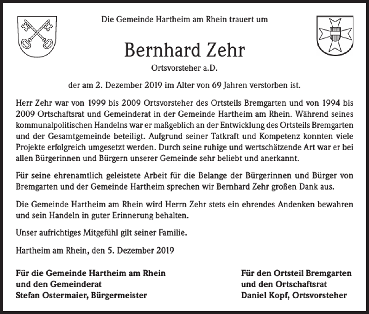 <p>Die Gemeinde Hartheim am Rhein trauert um</p><p>Bernhard Zehr<br />Ortsvorsteher a.D.<br />der am 2. Dezember 2019 im Alter von 69 Jahren verstorben ist.<br />Herr Zehr war von 1999 bis 2009 Ortsvorsteher des Ortsteils Bremgarten und von 1994 bis<br />2009 Ortschaftsrat und Gemeinderat in der Gemeinde Hartheim am Rhein. Während seines<br />kommunalpolitischen Handelns war er maßgeblich an der Entwicklung des Ortsteils Bremgarten<br />und der Gesamtgemeinde beteiligt. Aufgrund seiner Tatkraft und Kompetenz konnten viele<br />Projekte erfolgreich umgesetzt werden. Durch seine ruhige und wertschätzende Art war er bei<br />allen Bürgerinnen und Bürgern unserer Gemeinde sehr beliebt und anerkannt.<br />Für seine ehrenamtlich geleistete Arbeit für die Belange der Bürgerinnen und Bürger von<br />Bremgarten und der Gemeinde Hartheim sprechen wir Bernhard Zehr großen Dank aus.<br />Die Gemeinde Hartheim am Rhein wird Herrn Zehr stets ein ehrendes Andenken bewahren<br />und sein Handeln in guter Erinnerung behalten.<br />Unser aufrichtiges Mitgefühl gilt seiner Familie.<br />Hartheim am Rhein, den 5. Dezember 2019<br />Für die Gemeinde Hartheim am Rhein<br />und den Gemeinderat<br />Stefan Ostermaier, Bürgermeister</p><p>Für den Ortsteil Bremgarten<br />und den Ortschaftsrat<br />Daniel Kopf, Ortsvorsteher</p>