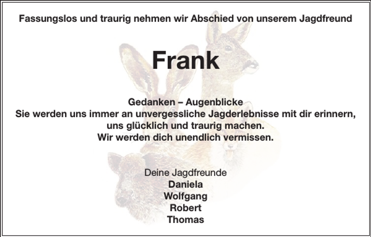 <p>Fassungslos und traurig nehmen wir Abschied von unserem Jagdfreund</p><p>Frank<br />Gedanken – Augenblicke<br />Sie werden uns immer an unvergessliche Jagderlebnisse mit dir erinnern,<br />uns glücklich und traurig machen.<br />Wir werden dich unendlich vermissen.<br />Deine Jagdfreunde<br />Daniela<br />Wolfgang<br />Robert<br />Thomas</p>