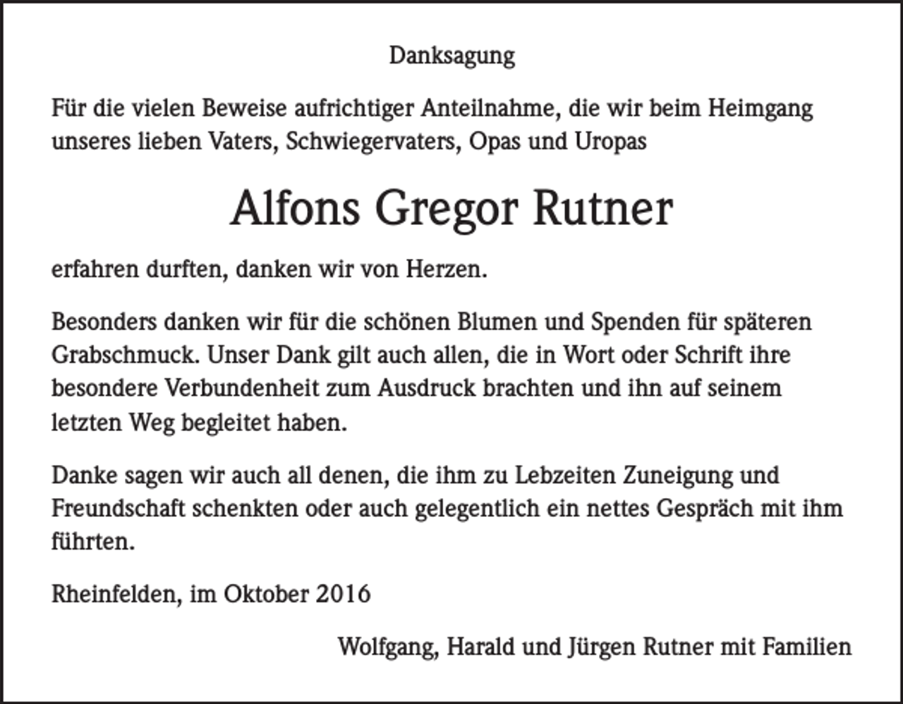 <p>Danksagung<br />Für die vielen Beweise aufrichtiger Anteilnahme, die wir beim Heimgang<br />unseres lieben Vaters, Schwiegervaters, Opas und Uropas</p><p>Alfons Gregor Rutner<br />erfahren durften, danken wir von Herzen.<br />Besonders danken wir für die schönen Blumen und Spenden für späteren<br />Grabschmuck. Unser Dank gilt auch allen, die in Wort oder Schrift ihre<br />besondere Verbundenheit zum Ausdruck brachten und ihn auf seinem<br />letzten Weg begleitet haben.<br />Danke sagen wir auch all denen, die ihm zu Lebzeiten Zuneigung und<br />Freundschaft schenkten oder auch gelegentlich ein nettes Gespräch mit ihm<br />führten.<br />Rheinfelden, im Oktober 2016</p><p>Wolfgang, Harald und Jürgen Rutner mit Familien</p>