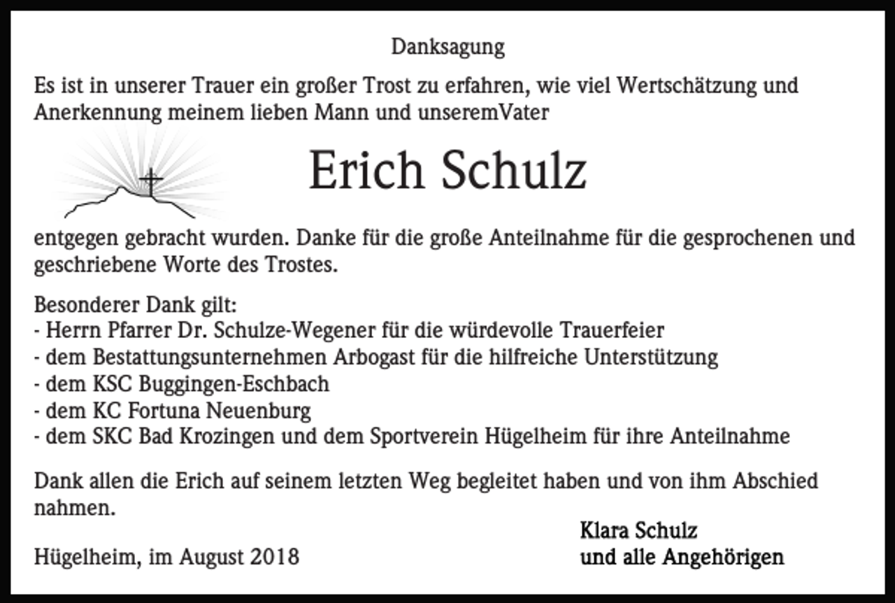<p>Danksagung<br />Es ist in unserer Trauer ein großer Trost zu erfahren, wie viel Wertschätzung und<br />Anerkennung meinem lieben Mann und unseremVater</p><p>Erich Schulz<br />entgegen gebracht wurden. Danke für die große Anteilnahme für die gesprochenen und<br />geschriebene Worte des Trostes.<br />Besonderer Dank gilt:<br />- Herrn Pfarrer Dr. Schulze-Wegener für die würdevolle Trauerfeier<br />- dem Bestattungsunternehmen Arbogast für die hilfreiche Unterstützung<br />- dem KSC Buggingen-Eschbach<br />- dem KC Fortuna Neuenburg<br />- dem SKC Bad Krozingen und dem Sportverein Hügelheim für ihre Anteilnahme<br />Dank allen die Erich auf seinem letzten Weg begleitet haben und von ihm Abschied<br />nahmen.<br />Hügelheim, im August 2018</p>