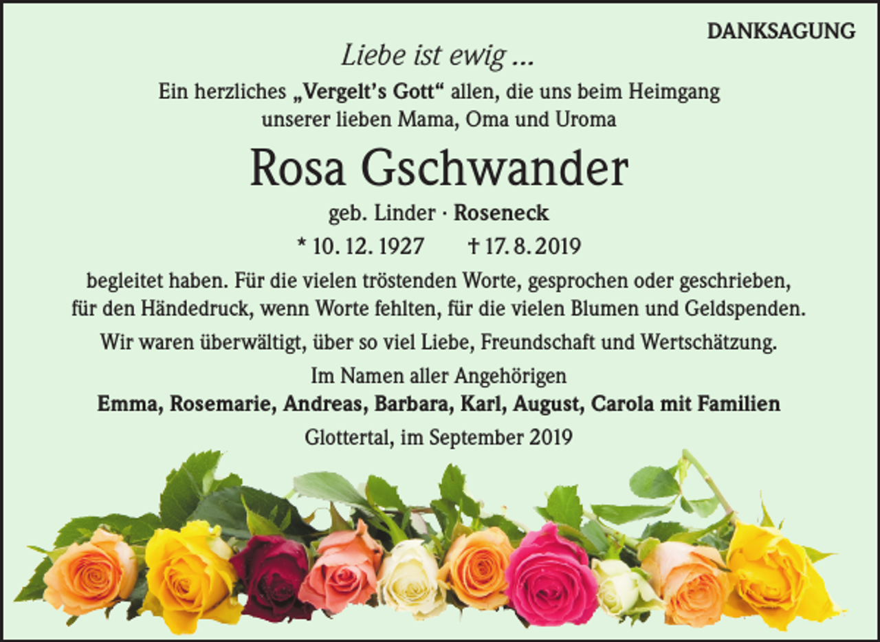 <p>Liebe ist ewig ...</p><p>DANKSAGUNG</p><p>Ein herzliches „Vergelt’s Gott“ allen, die uns beim Heimgang<br />unserer lieben Mama, Oma und Uroma</p><p>Rosa Gschwander</p><p>geb. Linder · Roseneck<br />* 10. 12. 1927<br />† 17. 8. 2019<br />begleitet haben. Für die vielen tröstenden Worte, gesprochen oder geschrieben,<br />für den Händedruck, wenn Worte fehlten, für die vielen Blumen und Geldspenden.<br />Wir waren überwältigt, über so viel Liebe, Freundschaft und Wertschätzung.<br />Im Namen aller Angehörigen<br />Emma, Rosemarie, Andreas, Barbara, Karl, August, Carola mit Familien<br />Glottertal, im September 2019</p>