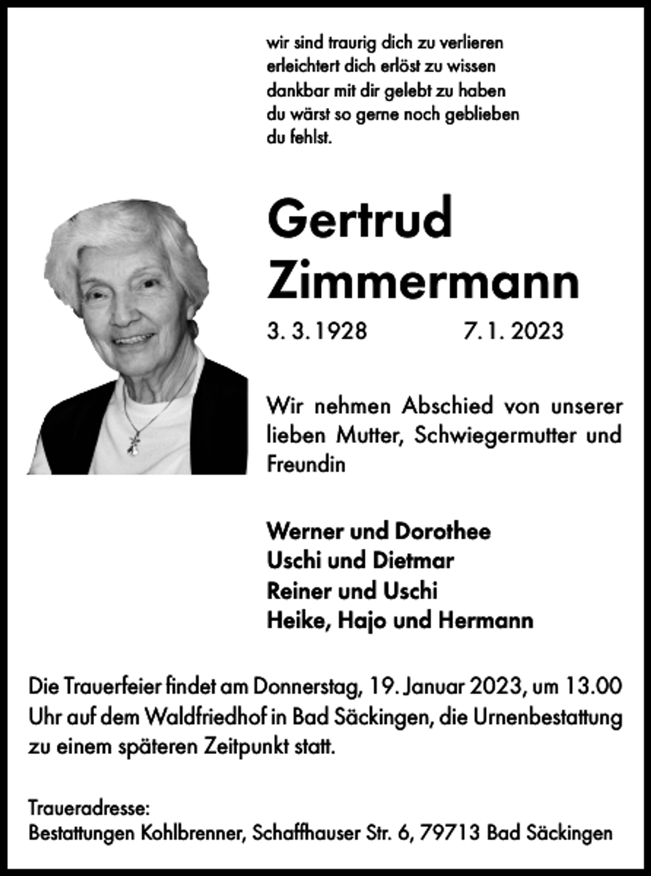 <p>wir sind traurig dich zu verlieren<br />erleichtert dich erlöst zu wissen<br />dankbar mit dir gelebt zu haben<br />du wärst so gerne noch geblieben<br />du fehlst.</p><p>Gertrud<br />Zimmermann<br />3. 3.<br />1928 7.<br />1. 2023<br />Wir nehmen Abschied von unserer<br />lieben Mutter, Schwiegermutter und<br />Freundin<br />Werner und Dorothee<br />Uschi und Dietmar<br />Reiner und Uschi<br />Heike, Hajo und Hermann<br />Die Trauerfeier findet am Donnerstag, 19. Januar 2023, um 13.00<br />Uhr auf dem Waldfriedhof in Bad Säckingen, die Urnenbestattung<br />zu einem späteren Zeitpunkt statt.<br />Traueradresse:<br />Bestattungen Kohlbrenner, Schaffhauser Str. 6, 79713 Bad Säckingen</p>