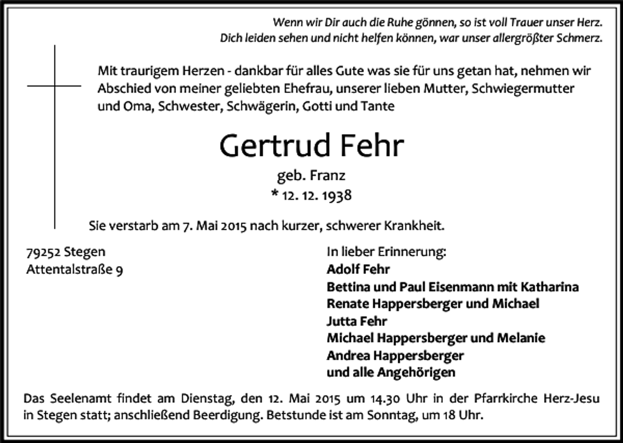 <p>Wenn wir Dir auch die Ruhe gönnen, so ist voll Trauer unser Herz.<br />Dich leiden sehen und nicht helfen können, war unser allergrößter Schmerz.</p><p>Mit traurigem Herzen - dankbar für alles Gute was sie für uns getan hat, nehmen wir<br />Abschied von meiner geliebten Ehefrau, unserer lieben Mutter, Schwiegermutter<br />und Oma, Schwester, Schwägerin, Gotti und Tante</p><p>Gertrud Fehr<br />geb. Franz<br />* 12. 12. 1938</p><p>Sie verstarb am 7. Mai 2015 nach kurzer, schwerer Krankheit.<br />79252 Stegen<br />Attentalstraße 9</p><p>In lieber Erinnerung:<br />Adolf Fehr<br />Bettina und Paul Eisenmann mit Katharina<br />Renate Happersberger und Michael<br />Jutta Fehr<br />Michael Happersberger und Melanie<br />Andrea Happersberger<br />und alle Angehörigen</p><p>Das Seelenamt findet am Dienstag, den 12. Mai 2015 um 14.30 Uhr in der Pfarrkirche Herz-Jesu<br />in Stegen statt; anschließend Beerdigung. Betstunde ist am Sonntag, um 18 Uhr.</p>