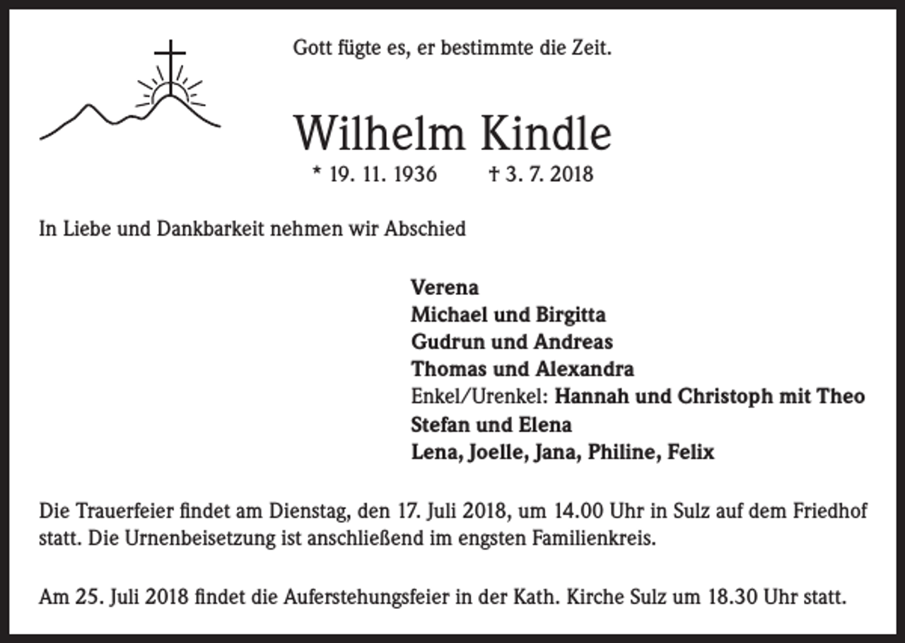 <p>Gott fügte es, er bestimmte die Zeit.</p><p>Wilhelm Kindle<br />* 19. 11. 1936</p><p>† 3. 7. 2018</p><p>In Liebe und Dankbarkeit nehmen wir Abschied<br />Verena<br />Michael und Birgitta<br />Gudrun und Andreas<br />Thomas und Alexandra<br />Enkel/Urenkel: Hannah und Christoph mit Theo<br />Stefan und Elena<br />Lena, Joelle, Jana, Philine, Felix<br />Die Trauerfeier findet am Dienstag, den 17. Juli 2018, um 14.00 Uhr in Sulz auf dem Friedhof<br />statt. Die Urnenbeisetzung ist anschließend im engsten Familienkreis.<br />Am 25. Juli 2018 findet die Auferstehungsfeier in der Kath. Kirche Sulz um 18.30 Uhr statt.</p>