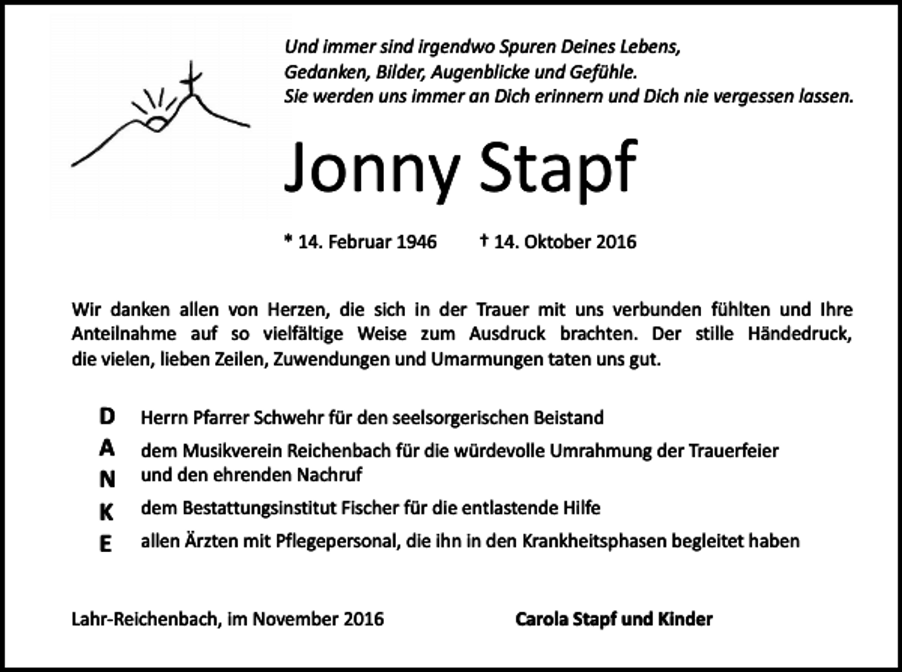 <p>Und immer sind irgendwo Spuren Deines Lebens,<br />Gedanken, Bilder, Augenblicke und Gefühle.<br />Sie werden uns immer an Dich erinnern und Dich nie vergessen lassen.</p><p>Jonny Stapf<br />* 14. Februar 1946</p><p>† 14. Oktober 2016</p><p>Wir danken allen von Herzen, die sich in der Trauer mit uns verbunden fühlten und Ihre<br />Anteilnahme auf so vielfältige Weise zum Ausdruck brachten. Der stille Händedruck,<br />die vielen, lieben Zeilen, Zuwendungen und Umarmungen taten uns gut.</p><p>D<br />A<br />N<br />K<br />E</p><p>Herrn Pfarrer Schwehr für den seelsorgerischen Beistand<br />dem Musikverein Reichenbach für die würdevolle Umrahmung der Trauerfeier<br />und den ehrenden Nachruf<br />dem Bestattungsinstitut Fischer für die entlastende Hilfe<br />allen Ärzten mit Pflegepersonal, die ihn in den Krankheitsphasen begleitet haben</p><p>Lahr-Reichenbach, im November 2016</p><p>Carola Stapf und Kinder</p>