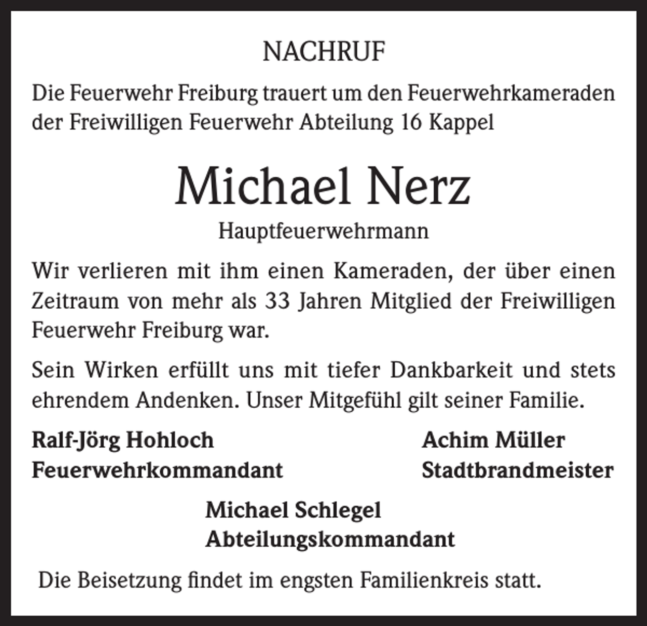 <p>NACHRUF<br />Die Feuerwehr Freiburg trauert um den Feuerwehrkameraden<br />der Freiwilligen Feuerwehr Abteilung 16 Kappel</p><p>Michael Nerz<br />Hauptfeuerwehrmann</p><p>Wir verlieren mit ihm einen Kameraden, der über einen<br />Zeitraum von mehr als 33 Jahren Mitglied der Freiwilligen<br />Feuerwehr Freiburg war.<br />Sein Wirken erfüllt uns mit tiefer Dankbarkeit und stets<br />ehrendem Andenken. Unser Mitgefühl gilt seiner Familie.<br />Ralf-Jörg Hohloch<br />Feuerwehrkommandant</p><p>Achim Müller<br />Stadtbrandmeister</p><p>Michael Schlegel<br />Abteilungskommandant<br />Die Beisetzung findet im engsten Familienkreis statt.</p>