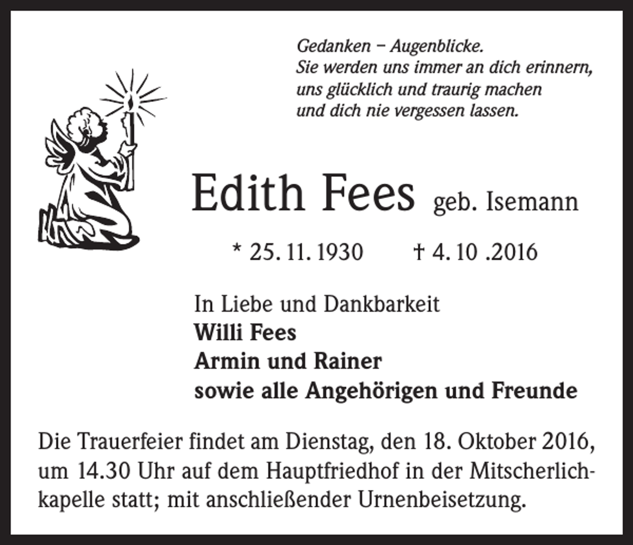 <p>Gedanken – Augenblicke.<br />Sie werden uns immer an dich erinnern,<br />uns glücklich und traurig machen<br />und dich nie vergessen lassen.</p><p>Edith Fees geb. Isemann<br />* 25. 11. 1930 † 4. 10 .2016<br />In Liebe und Dankbarkeit<br />Willi Fees<br />Armin und Rainer<br />sowie alle Angehörigen und Freunde<br />Die Trauerfeier findet am Dienstag, den 18. Oktober 2016,<br />um 14.30 Uhr auf dem Hauptfriedhof in der Mitscherlich­<br />kapelle statt; mit anschließender Urnenbeisetzung.</p>