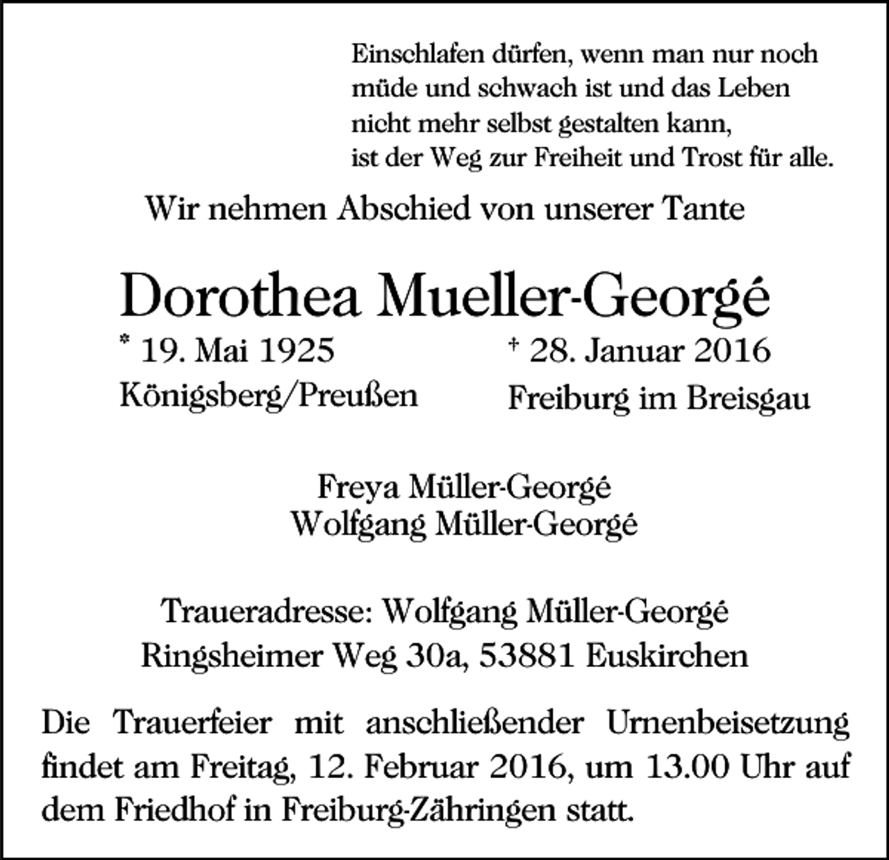 <p>Einschlafen dürfen, wenn man nur noch<br />müde und schwach ist und das Leben<br />nicht mehr selbst gestalten kann,<br />ist der Weg zur Freiheit und Trost für alle.</p><p>Wir nehmen Abschied von unserer Tante</p><p>Dorothea Mueller-Georgé<br />* 19. Mai 1925<br />Königsberg/Preußen</p><p>† 28. Januar 2016<br />Freiburg im Breisgau</p><p>Freya Müller-Georgé<br />Wolfgang Müller-Georgé<br />Traueradresse: Wolfgang Müller-Georgé<br />Ringsheimer Weg 30a, 53881 Euskirchen<br />Die Trauerfeier mit anschließender Urnenbeisetzung<br />findet am Freitag, 12. Februar 2016, um 13.00 Uhr auf<br />dem Friedhof in Freiburg-Zähringen statt.</p>
