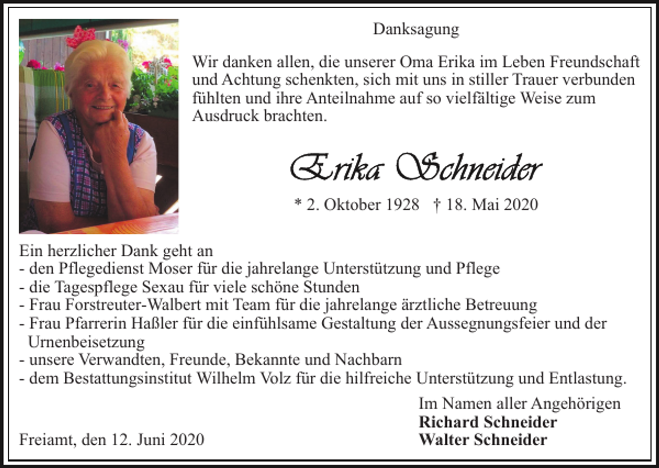 <p>Danksagung<br />Wir danken allen, die unserer Oma Erika im Leben Freundschaft<br />und Achtung schenkten, sich mit uns in stiller Trauer verbunden<br />fühlten und ihre Anteilnahme auf so vielfältige Weise zum<br />Ausdruck brachten.</p><p>* 2. Oktober 1928 † 18. Mai 2020<br />Ein herzlicher Dank geht an<br />- den Pflegedienst Moser für die jahrelange Unterstützung und Pflege<br />- die Tagespflege Sexau für viele schöne Stunden<br />- Frau Forstreuter-Walbert mit Team für die jahrelange ärztliche Betreuung<br />- Frau Pfarrerin Haßler für die einfühlsame Gestaltung der Aussegnungsfeier und der<br />Urnenbeisetzung<br />- unsere Verwandten, Freunde, Bekannte und Nachbarn<br />- dem Bestattungsinstitut Wilhelm Volz für die hilfreiche Unterstützung und Entlastung.<br />Im Namen aller Angehörigen<br />Richard Schneider<br />Walter Schneider<br />Freiamt, den 12. Juni 2020</p>