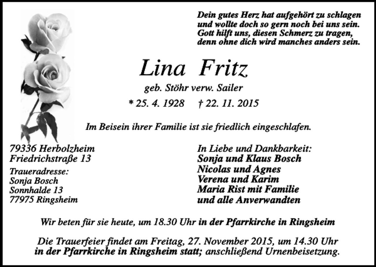 <p>Dein gutes Herz hat aufgehört zu schlagen<br />und wollte doch so gern noch bei uns sein.<br />Gott hilft uns, diesen Schmerz zu tragen,<br />denn ohne dich wird manches anders sein.</p><p>Lina Fritz<br />geb. Stöhr verw. Sailer<br />* 25. 4. 1928</p><p>† 22. 11. 2015</p><p>Im Beisein ihrer Familie ist sie friedlich eingeschlafen.</p><p>79336 Herbolzheim<br />Friedrichstraße 13<br />Traueradresse:<br />Sonja Bosch<br />Sonnhalde 13<br />77975 Ringsheim</p><p>In Liebe und Dankbarkeit:<br />Sonja und Klaus Bosch<br />Nicolas und Agnes<br />Verena und Karim<br />Maria Rist mit Familie<br />und alle Anverwandten</p><p>Wir beten für sie heute, um 18.30 Uhr in der Pfarrkirche in Ringsheim</p><p>Die Trauerfeier findet am Freitag, 27. November 2015, um 14.30 Uhr<br />in der Pfarrkirche in Ringsheim statt; anschließend Urnenbeisetzung.</p>