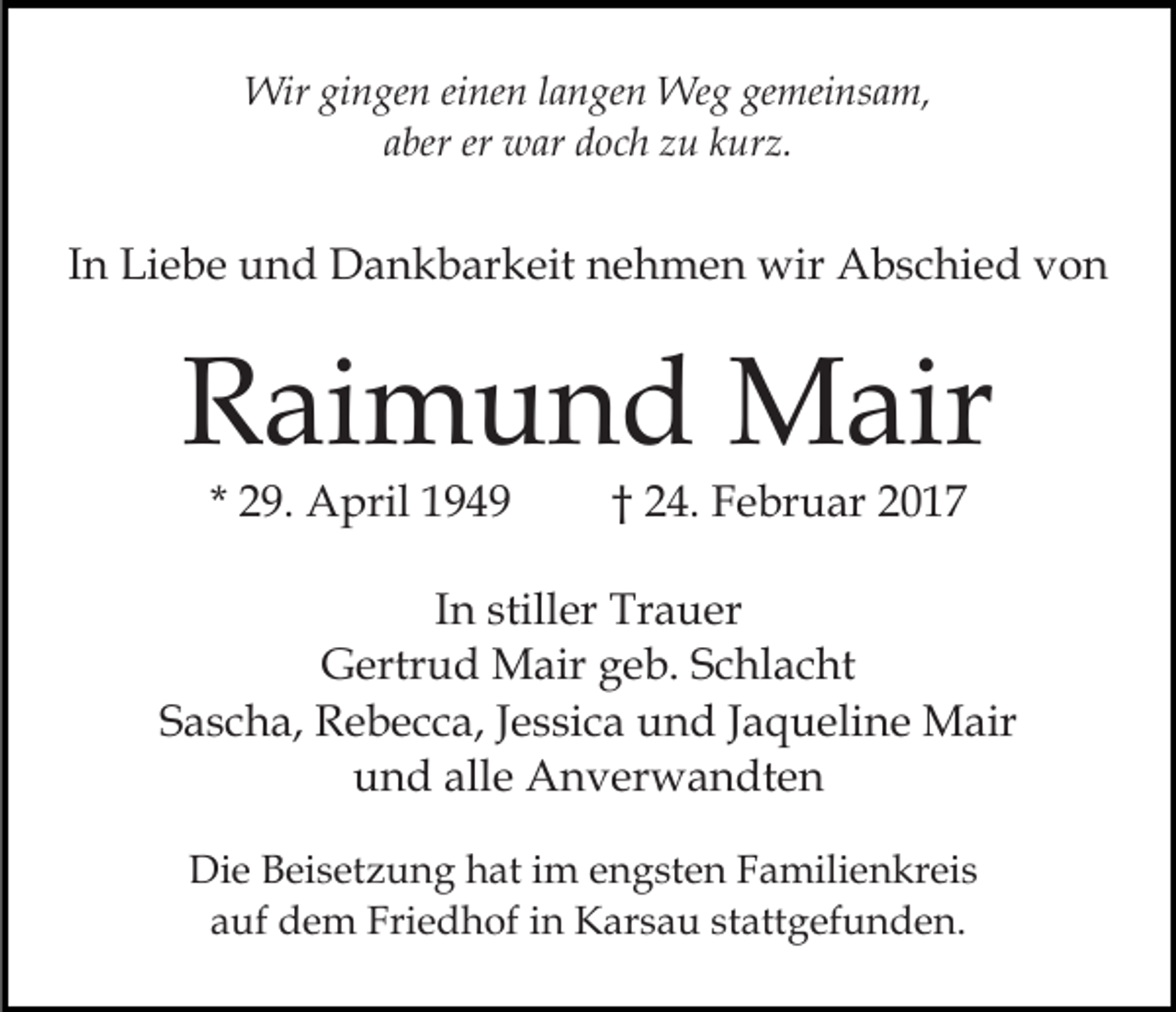 <p>Wir gingen einen langen Weg gemeinsam,<br />aber er war doch zu kurz.</p><p>In Liebe und Dankbarkeit nehmen wir Abschied von</p><p>Raimund Mair<br />* 29. April 1949</p><p>† 24. Februar 2017</p><p>In stiller Trauer<br />Gertrud Mair geb. Schlacht<br />Sascha, Rebecca, Jessica und Jaqueline Mair<br />und alle Anverwandten<br />Die Beisetzung hat im engsten Familienkreis<br />auf dem Friedhof in Karsau stattgefunden.</p>