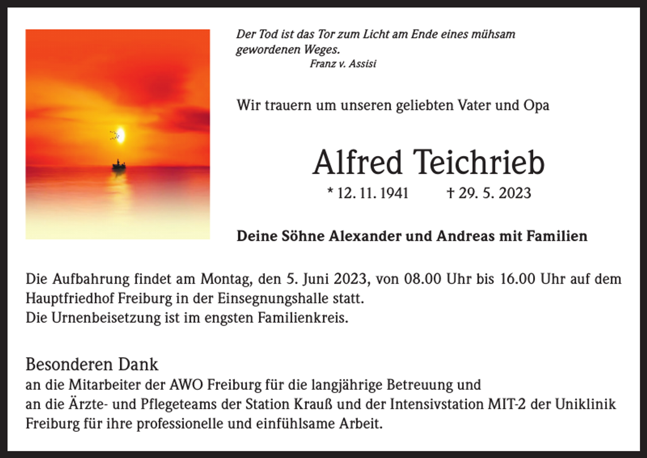 <p>Der Tod ist das Tor zum Licht am Ende eines mühsam<br />gewordenen Weges.<br />Franz v. Assisi</p><p>Wir trauern um unseren geliebten Vater und Opa</p><p>Alfred Teichrieb<br />* 12. 11. 1941</p><p>† 29. 5. 2023</p><p>Deine Söhne Alexander und Andreas mit Familien<br />Die Aufbahrung findet am Montag, den 5. Juni 2023, von 08.00 Uhr bis 16.00 Uhr auf dem<br />Hauptfriedhof Freiburg in der Einsegnungshalle statt.<br />Die Urnenbeisetzung ist im engsten Familienkreis.</p><p>Besonderen Dank<br />an die Mitarbeiter der AWO Freiburg für die langjährige Betreuung und<br />an die Ärzte- und Pflegeteams der Station Krauß und der Intensivstation MIT-2 der Uniklinik<br />Freiburg für ihre professionelle und einfühlsame Arbeit.</p>