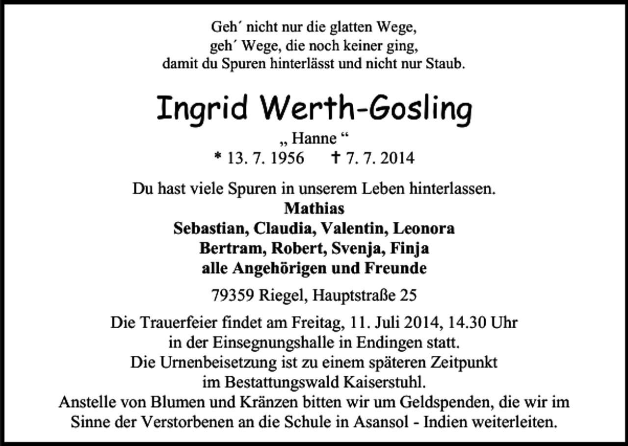 <p>Geh´ nicht nur die glatten Wege,<br />geh´ Wege, die noch keiner ging,<br />damit du Spuren hinterlässt und nicht nur Staub.</p><p>Ingrid Werth-Gosling<br />„ Hanne “<br />* 13. 7. 1956  7. 7. 2014</p><p>Du hast viele Spuren in unserem Leben hinterlassen.<br />Mathias<br />Sebastian, Claudia, Valentin, Leonora<br />Bertram, Robert, Svenja, Finja<br />alle Angehörigen und Freunde<br />79359 Riegel, Hauptstraße 25<br />Die Trauerfeier findet am Freitag, 11. Juli 2014, 14.30 Uhr<br />in der Einsegnungshalle in Endingen statt.<br />Die Urnenbeisetzung ist zu einem späteren Zeitpunkt<br />im Bestattungswald Kaiserstuhl.<br />Anstelle von Blumen und Kränzen bitten wir um Geldspenden, die wir im<br />Sinne der Verstorbenen an die Schule in Asansol - Indien weiterleiten.</p>