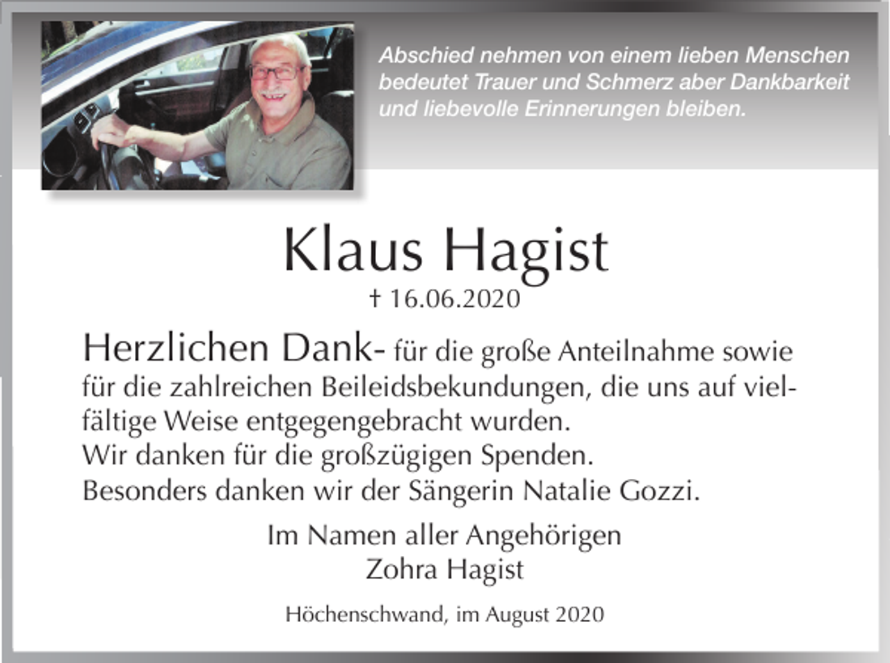 <p>Abschied nehmen von einem lieben Menschen<br />bedeutet Trauer und Schmerz aber Dankbarkeit<br />und liebevolle Erinnerungen bleiben.</p><p>Klaus Hagist<br />† 16.06.2020</p><p>Herzlichen Dank- für die große Anteilnahme sowie<br />für die zahlreichen Beileidsbekundungen, die uns auf vielfältige Weise entgegengebracht wurden.<br />Wir danken für die großzügigen Spenden.<br />Besonders danken wir der Sängerin Natalie Gozzi.<br />Im Namen aller Angehörigen<br />Zohra Hagist<br />Höchenschwand, im August 2020</p>