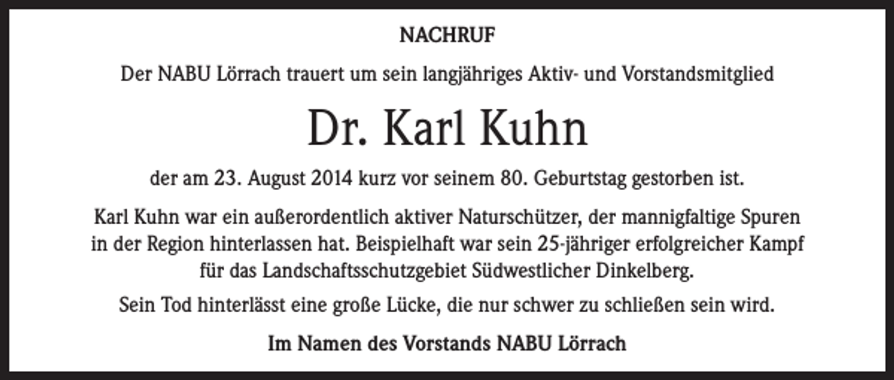 <p>NACHRUF<br />Der NABU Lörrach trauert um sein langjähriges Aktiv- und Vorstandsmitglied</p><p>Dr. Karl Kuhn<br />der am 23. August 2014 kurz vor seinem 80. Geburtstag gestorben ist.<br />Karl Kuhn war ein außerordentlich aktiver Naturschützer, der mannigfaltige Spuren<br />in der Region hinterlassen hat. Beispielhaft war sein 25-jähriger erfolgreicher Kampf<br />für das Landschaftsschutzgebiet Südwestlicher Dinkelberg.<br />Sein Tod hinterlässt eine große Lücke, die nur schwer zu schließen sein wird.<br />Im Namen des Vorstands NABU Lörrach</p>