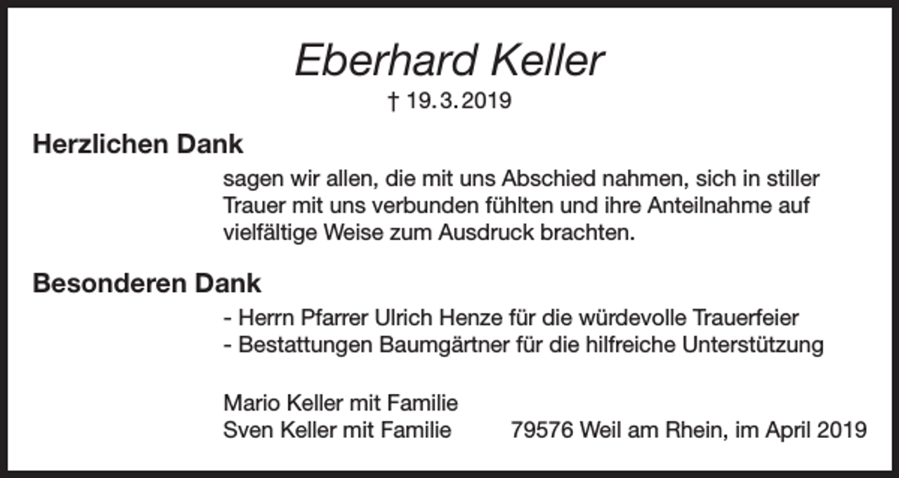 <p>Eberhard Keller<br />† 19. 3. 2019</p><p>Herzlichen Dank<br />sagen wir allen, die mit uns Abschied nahmen, sich in stiller<br />Trauer mit uns verbunden fühlten und ihre Anteilnahme auf<br />vielfältige Weise zum Ausdruck brachten.</p><p>Besonderen Dank<br />- Herrn Pfarrer Ulrich Henze für die würdevolle Trauerfeier<br />- Bestattungen Baumgärtner für die hilfreiche Unterstützung<br />Mario Keller mit Familie<br />Sven Keller mit Familie</p><p>79576 Weil am Rhein, im April 2019</p>