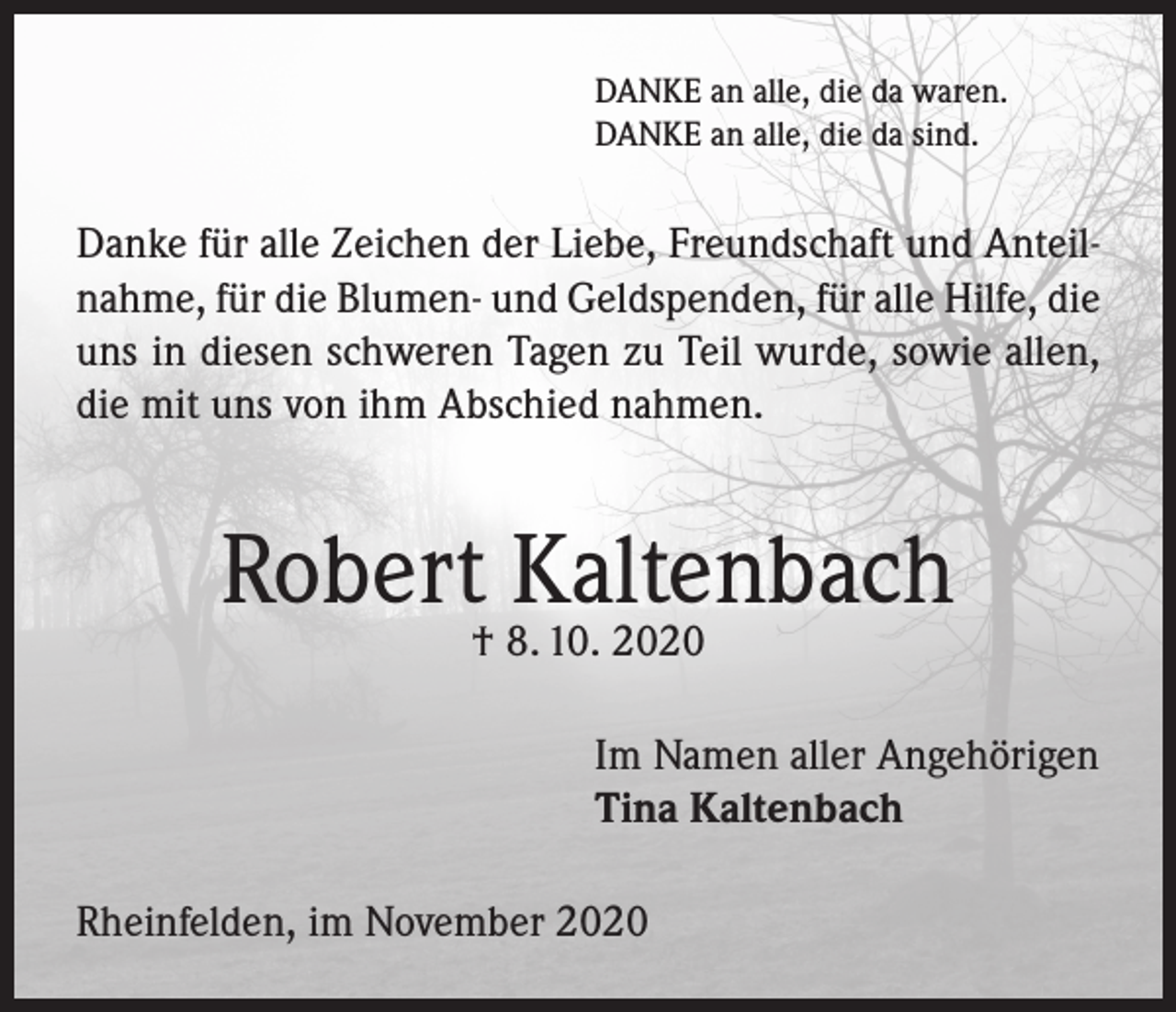 <p>DANKE an alle, die da waren.<br />DANKE an alle, die da sind.</p><p>Danke für alle Zeichen der Liebe, Freundschaft und Anteilnahme, für die Blumen- und Geldspenden, für alle Hilfe, die<br />uns in diesen schweren Tagen zu Teil wurde, sowie allen,<br />die mit uns von ihm Abschied nahmen.</p><p>Robert Kaltenbach<br />† 8. 10. 2020</p><p>Im Namen aller Angehörigen<br />Tina Kaltenbach<br />Rheinfelden, im November 2020</p>