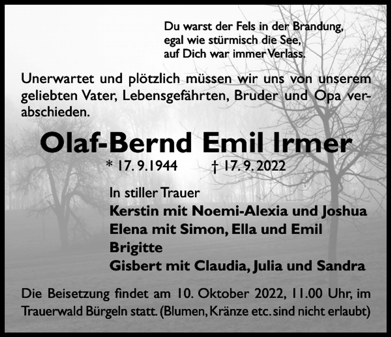 <p>Du warst der Fels in der Brandung,<br />egal wie stürmisch die See,<br />auf Dich war immer Verlass.</p><p>Unerwartet und plötzlich müssen wir uns von unserem<br />geliebten Vater, Lebensgefährten, Bruder und Opa verabschieden.</p><p>Olaf-Bernd Emil lrmer<br />* 17. 9.1944 † 17. 9. 2022</p><p>In stiller Trauer<br />Kerstin mit Noemi-Alexia und Joshua<br />Elena mit Simon, Ella und Emil<br />Brigitte<br />Gisbert mit Claudia, Julia und Sandra<br />Die Beisetzung findet am 10. Oktober 2022, 11.00 Uhr, im<br />Trauerwald Bürgeln statt. (Blumen, Kränze etc. sind nicht erlaubt)</p>
