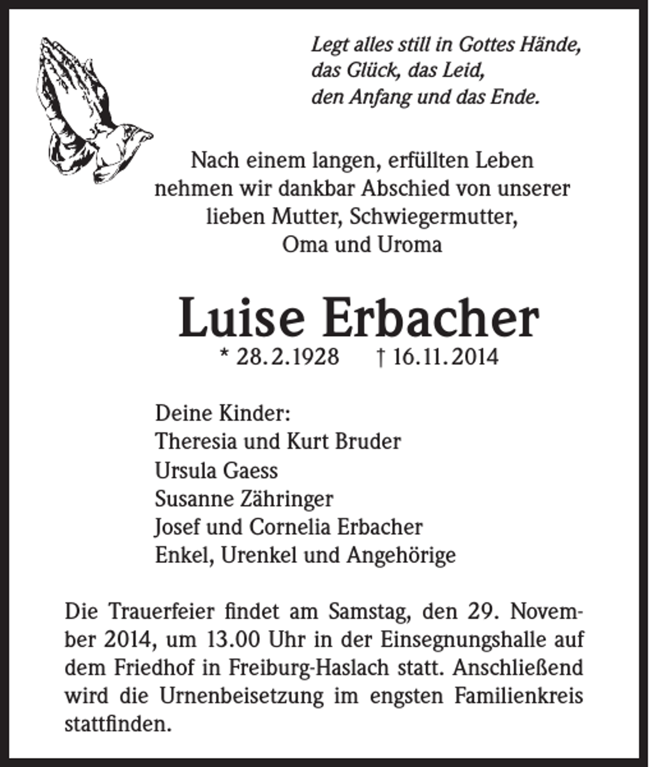 <p>Legt alles still in Gottes Hände,<br />das Glück, das Leid,<br />den Anfang und das Ende.</p><p>Nach einem langen, erfüllten Leben<br />nehmen wir dankbar Abschied von unserer<br />lieben Mutter, Schwiegermutter,<br />Oma und Uroma</p><p>Luise<br />Erbacher<br />* 28. 2.1928 † 16.11. 2014<br />Deine Kinder:<br />Theresia und Kurt Bruder<br />Ursula Gaess<br />Susanne Zähringer<br />Josef und Cornelia Erbacher<br />Enkel, Urenkel und Angehörige<br />Die Trauerfeier findet am Samstag, den 29. November 2014, um 13.00 Uhr in der Einsegnungshalle auf<br />dem Friedhof in Freiburg-Haslach statt. Anschließend<br />wird die Urnenbeisetzung im engsten Familienkreis<br />stattfinden.</p>