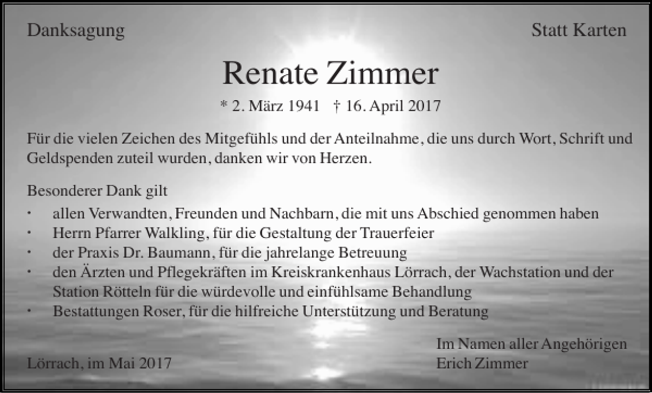 <p>Danksagung</p><p>Statt Karten</p><p>Renate Zimmer<br />* 2. März 1941 † 16. April 2017<br />Für die vielen Zeichen des Mitgefühls und der Anteilnahme, die uns durch Wort, Schrift und<br />Geldspenden zuteil wurden, danken wir von Herzen.<br />Besonderer Dank gilt<br />· allen Verwandten, Freunden und Nachbarn, die mit uns Abschied genommen haben<br />· Herrn Pfarrer Walkling, für die Gestaltung der Trauerfeier<br />· der Praxis Dr. Baumann, für die jahrelange Betreuung<br />· den Ärzten und Pflegekräften im Kreiskrankenhaus Lörrach, der Wachstation und der<br />Station Rötteln für die würdevolle und einfühlsame Behandlung<br />· Bestattungen Roser, für die hilfreiche Unterstützung und Beratung<br />Lörrach, im Mai 2017</p><p>Im Namen aller Angehörigen<br />Erich Zimmer</p>