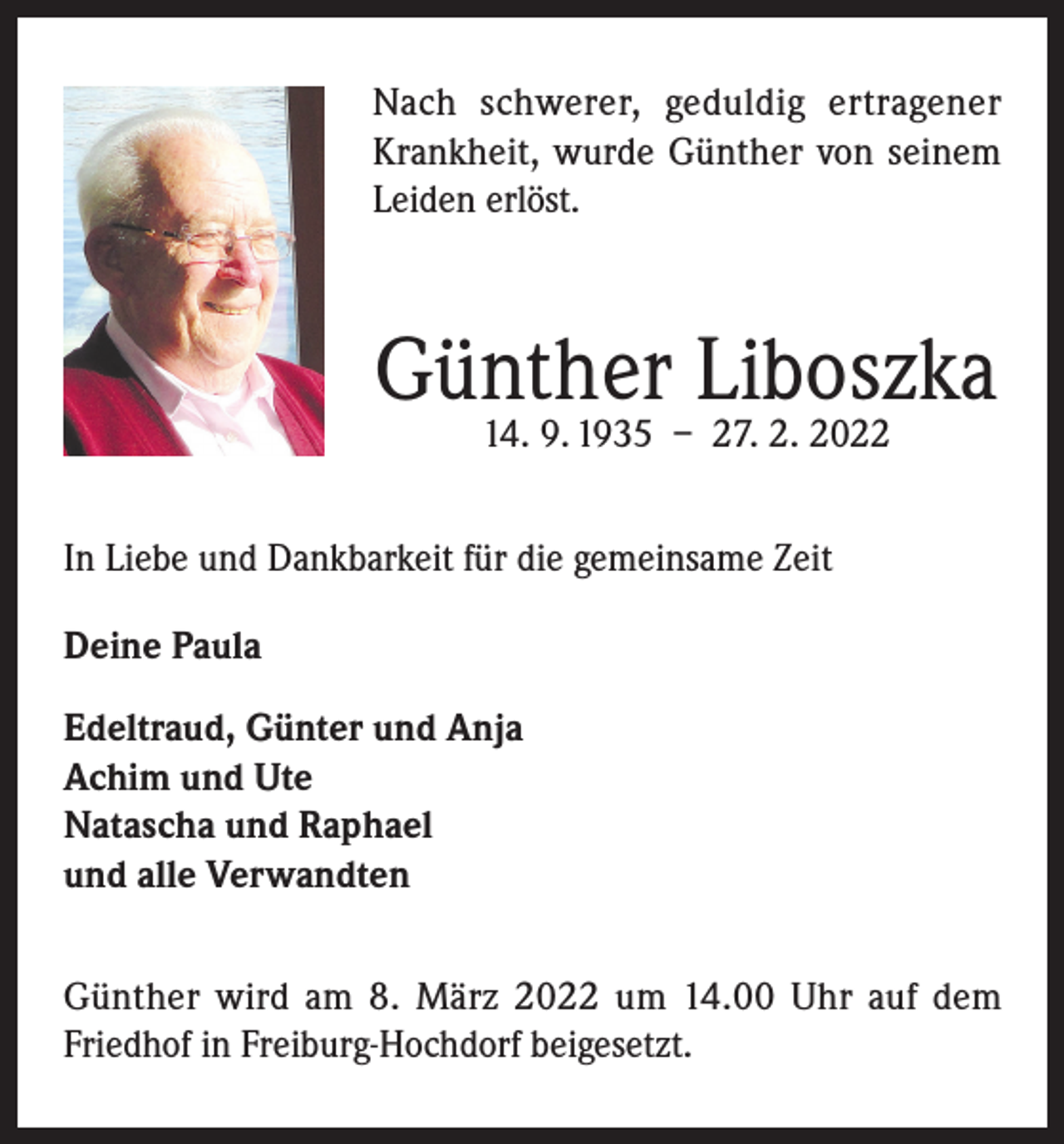 <p>Nach schwerer, geduldig ertragener<br />Krankheit, wurde Günther von seinem<br />Leiden erlöst.</p><p>Günther Liboszka<br />14. 9. 1935 – 27. 2. 2022</p><p>In Liebe und Dankbarkeit für die gemeinsame Zeit<br />Deine Paula<br />Edeltraud, Günter und Anja<br />Achim und Ute<br />Natascha und Raphael<br />und alle Verwandten<br />Günther wird am 8. März 2022 um 14.00 Uhr auf dem<br />Friedhof in Freiburg-Hochdorf beigesetzt.</p>